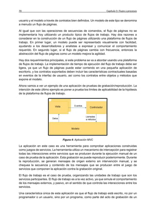 70                                                                     Capítulo 3: Flujos y procesos


usuario y el modelo a través de contratos bien definidos. Un modelo de este tipo se denomina
a menudo un flujo de páginas.

Al igual que con las operaciones de secuencias de comandos, el flujo de páginas no se
implementaría hoy utilizando un producto típico de flujos de trabajo. Hay dos razones a
considerar en la construcción de un flujo de páginas utilizando una plataforma de flujos de
trabajo. En primer lugar, un modelo puede ser representado visualmente con facilidad,
ayudando a los desarrolladores y analistas a expresar y comunicar el comportamiento
requerido. En segundo lugar, si el flujo de páginas cambia con frecuencia, entonces la
abstracción del flujo de páginas como un modelo mejora la agilidad.

Hay dos requerimientos principales, si este problema se va a abordar usando una plataforma
de flujos de trabajo. La implementación de tiempo de ejecución del flujo de trabajo debe ser
ligera, ya que un flujo de páginas puede estar corriendo en una pequeña aplicación de
escritorio, y los contratos soportados deben incluir las características contractuales basadas
en eventos de la interfaz de usuario, así como los contratos entre objetos y métodos que
expone el modelo.

Ahora vamos a ver un ejemplo de una aplicación de pruebas de grabación/reproducción. La
intención de este último ejemplo es poner a prueba los límites de aplicabilidad de la hipótesis
de la plataforma de flujos de trabajo.




                                   Figura 4: Aplicación MVC

La aplicación en este caso es una herramienta para comprobar aplicaciones construidas
como juegos de servicios. La herramienta utiliza un mecanismo de intercepción para registrar
todas las interacciones entre servicios que se producen durante la ejecución manual de un
caso de prueba de la aplicación. Esta grabación se puede reproducir posteriormente. Durante
la reproducción, se generan mensajes de origen externo sin intervención manual, y se
chequea la secuencia y contenido de los mensajes que se producen entre el juego de
servicios que componen la aplicación contra la grabación original.

El flujo de trabajo es el caso de prueba, organizando las unidades de trabajo que son los
servicios participantes. El flujo de trabajo es a la vez activo, ya que simula el comportamiento
de los mensajes externos, y pasivo, en el sentido de que controla las interacciones entre los
servicios.

Una característica única de esta aplicación es que el flujo de trabajo está escrito, no por un
programador o un usuario, sino por un programa, como parte del acto de grabación de un
 