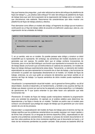 72                                                                      Capítulo 3: Flujos y procesos


Hay que hacerse dos preguntas: ¿qué valor adicional se deriva del enfoque de plataforma de
flujos de trabajo? y, ¿es práctico este enfoque? El valor del enfoque de plataforma de flujos
de trabajo tiene que venir de la expresión de la organización del trabajo como un modelo, lo
que discutiremos más adelante. Resumamos las características que debe mostrar una
plataforma de flujos de trabajo práctica y efectiva.

Para demostrar como difiere un modelo del código, el fragmento de código que se muestra a
continuación es un flujo de trabajo válido de acuerdo a la definición usada aquí, esto es, una
organización de las unidades de trabajo.




Y, en un sentido, esto es un modelo. Es posible parsear este código y construir un árbol
CodeDOM que lo represente. Sin embargo, las semánticas del modelo resultante son tan
generales que son opacas. Es posible decir que el código contiene invocaciones de
funciones, pero no es tan fácil distinguir una función que represente la invocación de un ítem
de trabajo desde una función que convierte enteros en cadenas de caracteres. Un modelo de
flujos de trabajo distingue explícitamente estas ideas. Típicamente, un elemento del modelo
especializado se usa para representar la invocación de un ítem de trabajo, y las funciones de
conversión no pueden ser expresadas directamente en el modelo. Un modelo de flujos de
trabajo, entonces, es uno cuyo grafo se compone de elementos que tienen sentido en el
dominio del flujo de trabajo. La riqueza semántica de dicho modelo puede explotarse de
varias formas.

Visualización. La representación visual del modelo - por lo general en forma gráfica - es útil al
desarrollador, durante el desarrollo y el mantenimiento, y también a los usuarios del flujo de
trabajo que desean conocer por qué se les ha asignado una tarea específica o un trabajador
de operaciones de TI que quiera entender lo que debe hacer una aplicación que está
funcionando mal.

Penetración. El modelo de flujos de trabajo puede manipularse mediante la programación
para una variedad de propósitos. Un ejemplo es el análisis estático para determinar las
dependencias y los flujos a través de un modelo. También se podría usar el modelo para
conducir una simulación que prediga las cargas de trabajo que se generarán por una nueva
versión de uno de los procesos.

Expresividad. La especialización del modelo de flujos de trabajo para el dominio de flujo de
trabajo significa que los problemas característicos se pueden expresar con mayor rapidez y
de forma más compacta. Es un lenguaje de dominio específico (DSL), especializado en dar
soporte a los problemas característicos. Considere un proceso de revisión documental en el
que tres votos positivos de las cinco revisiones significan que el documento es bueno, y el
resto de las revisiones pendientes se pueden cancelar. Este proceso es bastante difícil de
 