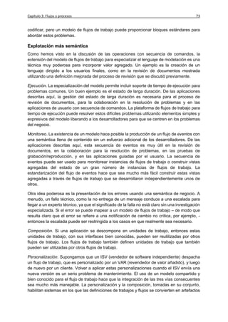 Capítulo 3: Flujos y procesos                                                                  73


codificar, pero un modelo de flujos de trabajo puede proporcionar bloques estándares para
abordar estos problemas.

Explotación más semántica
Como hemos visto en la discusión de las operaciones con secuencia de comandos, la
extensión del modelo de flujos de trabajo para especializar el lenguaje de modelación es una
técnica muy poderosa para incorporar valor agregado. Un ejemplo es la creación de un
lenguaje dirigido a los usuarios finales, como en la revisión de documentos mostrada
utilizando una definición mejorada del proceso de revisión que se discutió previamente.

Ejecución. La especialización del modelo permite incluir soporte de tiempo de ejecución para
problemas comunes. Un buen ejemplo es el estado de larga duración. De las aplicaciones
descritas aquí, la gestión del estado de larga duración es necesaria para el proceso de
revisión de documentos, para la colaboración en la resolución de problemas y en las
aplicaciones de usuario con secuencia de comandos. La plataforma de flujos de trabajo para
tiempo de ejecución puede resolver estos difíciles problemas utilizando elementos simples y
expresivos del modelo liberando a los desarrolladores para que se centren en los problemas
del negocio.

Monitoreo. La existencia de un modelo hace posible la producción de un flujo de eventos con
una semántica llena de contenido sin un esfuerzo adicional de los desarrolladores. De las
aplicaciones descritas aquí, esta secuencia de eventos es muy útil en la revisión de
documentos, en la colaboración para la resolución de problemas, en las pruebas de
grabación/reproducción, y en las aplicaciones guiadas por el usuario. La secuencia de
eventos puede ser usado para monitorear instancias de flujos de trabajo o construir vistas
agregadas del estado de un gran número de instancias de flujos de trabajo. La
estandarización del flujo de eventos hace que sea mucho más fácil construir estas vistas
agregadas a través de flujos de trabajo que se desarrollaron independientemente unos de
otros.

Otra idea poderosa es la presentación de los errores usando una semántica de negocio. A
menudo, un fallo técnico, como la no entrega de un mensaje conduce a una escalada para
llegar a un experto técnico, ya que el significado de la falla no está claro sin una investigación
especializada. Si el error se puede mapear a un modelo de flujos de trabajo – de modo que
resulta claro que el error se refiere a una notificación de cambio no crítica, por ejemplo, -
entonces la escalada puede ser restringida a los casos en que realmente sea necesario.

Composición. Si una aplicación se descompone en unidades de trabajo, entonces estas
unidades de trabajo, con sus interfaces bien conocidas, pueden ser reutilizadas por otros
flujos de trabajo. Los flujos de trabajo también definen unidades de trabajo que también
pueden ser utilizadas por otros flujos de trabajo.

Personalización. Supongamos que un ISV (vendedor de software independiente) despacha
un flujo de trabajo, que es personalizado por un VAR (revendedor de valor añadido), y luego
de nuevo por un cliente. Volver a aplicar estas personalizaciones cuando el ISV envía una
nueva versión es un serio problema de mantenimiento. El uso de un modelo compartido y
bien conocido para el flujo de trabajo hace que la integración de las tres vías consecuentes
sea mucho más manejable. La personalización y la composición, tomadas en su conjunto,
habilitan sistemas en los que las definiciones de trabajos y flujos se convierten en artefactos
 