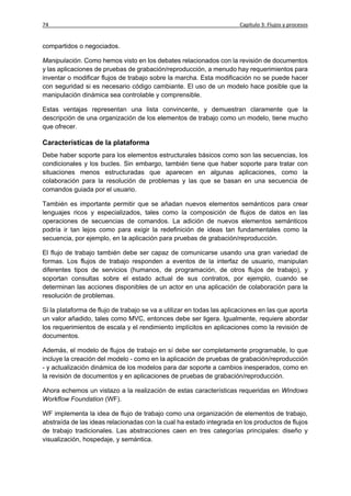 74                                                                      Capítulo 3: Flujos y procesos


compartidos o negociados.

Manipulación. Como hemos visto en los debates relacionados con la revisión de documentos
y las aplicaciones de pruebas de grabación/reproducción, a menudo hay requerimientos para
inventar o modificar flujos de trabajo sobre la marcha. Esta modificación no se puede hacer
con seguridad si es necesario código cambiante. El uso de un modelo hace posible que la
manipulación dinámica sea controlable y comprensible.

Estas ventajas representan una lista convincente, y demuestran claramente que la
descripción de una organización de los elementos de trabajo como un modelo, tiene mucho
que ofrecer.

Características de la plataforma
Debe haber soporte para los elementos estructurales básicos como son las secuencias, los
condicionales y los bucles. Sin embargo, también tiene que haber soporte para tratar con
situaciones menos estructuradas que aparecen en algunas aplicaciones, como la
colaboración para la resolución de problemas y las que se basan en una secuencia de
comandos guiada por el usuario.

También es importante permitir que se añadan nuevos elementos semánticos para crear
lenguajes ricos y especializados, tales como la composición de flujos de datos en las
operaciones de secuencias de comandos. La adición de nuevos elementos semánticos
podría ir tan lejos como para exigir la redefinición de ideas tan fundamentales como la
secuencia, por ejemplo, en la aplicación para pruebas de grabación/reproducción.

El flujo de trabajo también debe ser capaz de comunicarse usando una gran variedad de
formas. Los flujos de trabajo responden a eventos de la interfaz de usuario, manipulan
diferentes tipos de servicios (humanos, de programación, de otros flujos de trabajo), y
soportan consultas sobre el estado actual de sus contratos, por ejemplo, cuando se
determinan las acciones disponibles de un actor en una aplicación de colaboración para la
resolución de problemas.

Si la plataforma de flujo de trabajo se va a utilizar en todas las aplicaciones en las que aporta
un valor añadido, tales como MVC, entonces debe ser ligera. Igualmente, requiere abordar
los requerimientos de escala y el rendimiento implícitos en aplicaciones como la revisión de
documentos.

Además, el modelo de flujos de trabajo en sí debe ser completamente programable, lo que
incluye la creación del modelo - como en la aplicación de pruebas de grabación/reproducción
- y actualización dinámica de los modelos para dar soporte a cambios inesperados, como en
la revisión de documentos y en aplicaciones de pruebas de grabación/reproducción.

Ahora echemos un vistazo a la realización de estas características requeridas en Windows
Workflow Foundation (WF).

WF implementa la idea de flujo de trabajo como una organización de elementos de trabajo,
abstraída de las ideas relacionadas con la cual ha estado integrada en los productos de flujos
de trabajo tradicionales. Las abstracciones caen en tres categorías principales: diseño y
visualización, hospedaje, y semántica.
 