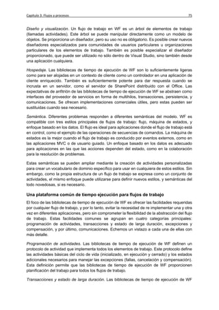 Capítulo 3: Flujos y procesos                                                                75


Diseño y visualización. Un flujo de trabajo en WF es un árbol de elementos de trabajo
(llamadas actividades). Este árbol se puede manipular directamente como un modelo de
objetos. Se proporciona un diseñador, pero su uso no es obligatorio. Es posible crear nuevos
diseñadores especializados para comunidades de usuarios particulares u organizaciones
particulares de los elementos de trabajo. También es posible especializar el diseñador
proporcionado, que puede ser utilizado no sólo dentro de Visual Studio, sino también desde
una aplicación cualquiera.

Hospedaje. Las bibliotecas de tiempo de ejecución de WF son lo suficientemente ligeras
como para ser alojadas en un contexto de cliente como un controlador en una aplicación de
cliente enriquecido. También es suficientemente potente para dar respuesta cuando se
incrusta en un servidor, como el servidor de SharePoint distribuido con el Office. Las
expectativas de anfitrión de las bibliotecas de tiempo de ejecución de WF se abstraen como
interfaces del proveedor de servicios en forma de multihilos, transacciones, persistencia, y
comunicaciones. Se ofrecen implementaciones comerciales útiles, pero estas pueden ser
sustituidas cuando sea necesario.

Semántica. Diferentes problemas responden a diferentes semánticas del modelo. WF es
compatible con tres estilos principales de flujos de trabajo: flujo, máquina de estados, y
enfoque basado en los datos. El flujo es ideal para aplicaciones donde el flujo de trabajo está
en control, como el ejemplo de las operaciones de secuencias de comandos. La máquina de
estados es la mejor cuando el flujo de trabajo es conducido por eventos externos, como en
las aplicaciones MVC o de usuario guiado. Un enfoque basado en los datos es adecuado
para aplicaciones en las que las acciones dependen del estado, como en la colaboración
para la resolución de problemas.

Estas semánticas se pueden ampliar mediante la creación de actividades personalizadas
para crear un vocabulario de dominio específico para usar en cualquiera de estos estilos. Sin
embargo, como la propia estructura de un flujo de trabajo se expresa como un conjunto de
actividades, el mismo enfoque puede utilizarse para definir nuevos estilos, y semánticas del
todo novedosas, si es necesario.

Una plataforma común de tiempo ejecución para flujos de trabajo
El foco de las bibliotecas de tiempo de ejecución de WF es ofrecer las facilidades requeridas
por cualquier flujo de trabajo, y por lo tanto, evitar la necesidad de re implementar una y otra
vez en diferentes aplicaciones, pero sin comprometer la flexibilidad de la abstracción del flujo
de trabajo. Estas facilidades comunes se agrupan en cuatro categorías principales:
programación de actividades, transacciones y estado de larga duración, excepciones y
compensación, y por último, comunicaciones. Echemos un vistazo a cada una de ellas con
más detalle.

Programación de actividades. Las bibliotecas de tiempo de ejecución de WF definen un
protocolo de actividad que implementa todos los elementos de trabajo. Este protocolo define
las actividades básicas del ciclo de vida (inicializado, en ejecución y cerrado) y los estados
adicionales necesarios para manejar las excepciones (fallas, cancelación y compensación).
Esta definición permite que las bibliotecas de tiempo de ejecución de WF proporcionen
planificación del trabajo para todos los flujos de trabajo.

Transacciones y estado de larga duración. Las bibliotecas de tiempo de ejecución de WF
 