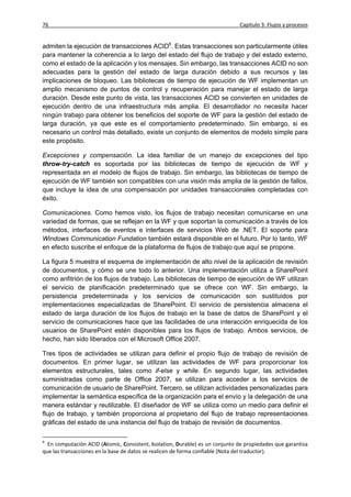 76                                                                            Capítulo 3: Flujos y procesos


admiten la ejecución de transacciones ACID6. Estas transacciones son particularmente útiles
para mantener la coherencia a lo largo del estado del flujo de trabajo y del estado externo,
como el estado de la aplicación y los mensajes. Sin embargo, las transacciones ACID no son
adecuadas para la gestión del estado de larga duración debido a sus recursos y las
implicaciones de bloqueo. Las bibliotecas de tiempo de ejecución de WF implementan un
amplio mecanismo de puntos de control y recuperación para manejar el estado de larga
duración. Desde este punto de vista, las transacciones ACID se convierten en unidades de
ejecución dentro de una infraestructura más amplia. El desarrollador no necesita hacer
ningún trabajo para obtener los beneficios del soporte de WF para la gestión del estado de
larga duración, ya que este es el comportamiento predeterminado. Sin embargo, si es
necesario un control más detallado, existe un conjunto de elementos de modelo simple para
este propósito.

Excepciones y compensación. La idea familiar de un manejo de excepciones del tipo
throw-try-catch es soportada por las bibliotecas de tiempo de ejecución de WF y
representada en el modelo de flujos de trabajo. Sin embargo, las bibliotecas de tiempo de
ejecución de WF también son compatibles con una visión más amplia de la gestión de fallos,
que incluye la idea de una compensación por unidades transaccionales completadas con
éxito.

Comunicaciones. Como hemos visto, los flujos de trabajo necesitan comunicarse en una
variedad de formas, que se reflejan en la WF y que soportan la comunicación a través de los
métodos, interfaces de eventos e interfaces de servicios Web de .NET. El soporte para
Windows Communication Fundation también estará disponible en el futuro. Por lo tanto, WF
en efecto suscribe el enfoque de la plataforma de flujos de trabajo que aquí se propone.

La figura 5 muestra el esquema de implementación de alto nivel de la aplicación de revisión
de documentos, y cómo se une todo lo anterior. Una implementación utiliza a SharePoint
como anfitrión de los flujos de trabajo. Las bibliotecas de tiempo de ejecución de WF utilizan
el servicio de planificación predeterminado que se ofrece con WF. Sin embargo, la
persistencia predeterminada y los servicios de comunicación son sustituidos por
implementaciones especializadas de SharePoint. El servicio de persistencia almacena el
estado de larga duración de los flujos de trabajo en la base de datos de SharePoint y el
servicio de comunicaciones hace que las facilidades de una interacción enriquecida de los
usuarios de SharePoint estén disponibles para los flujos de trabajo. Ambos servicios, de
hecho, han sido liberados con el Microsoft Office 2007.

Tres tipos de actividades se utilizan para definir el propio flujo de trabajo de revisión de
documentos. En primer lugar, se utilizan las actividades de WF para proporcionar los
elementos estructurales, tales como if-else y while. En segundo lugar, las actividades
suministradas como parte de Office 2007, se utilizan para acceder a los servicios de
comunicación de usuario de SharePoint. Tercero, se utilizan actividades personalizadas para
implementar la semántica específica de la organización para el envío y la delegación de una
manera estándar y reutilizable. El diseñador de WF se utiliza como un medio para definir el
flujo de trabajo, y también proporciona al propietario del flujo de trabajo representaciones
gráficas del estado de una instancia del flujo de trabajo de revisión de documentos.

6
  En computación ACID (Atomic, Consistent, Isolation, Durable) es un conjunto de propiedades que garantiza
que las transacciones en la base de datos se realicen de forma confiable (Nota del traductor).
 