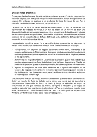 Capítulo 3: Flujos y procesos                                                              77


Encarando los problemas
En resumen, la plataforma de flujos de trabajo soporta una abstracción de las ideas que han
hecho de los productos de flujo de trabajo una forma atractiva de ataque a los problemas de
negocio. Sin embargo, no sustituye a los productos de flujos de trabajo de hoy. Por el
contrario, los descompone en plataforma y superestructura.

La plataforma de flujos de trabajo incluye dos ideas claves: un flujo de trabajo es una
organización de unidades de trabajo, y un flujo de trabajo es un modelo, es decir, una
descripción legible por computadora pero que no es un programa. Estas ideas son valiosas
en una amplia gama de aplicaciones, tanto dentro como fuera del dominio del problema
abordado por los productos típicos de flujos de trabajo. Dicha plataforma de flujos de trabajo
es más útil si es de bajo costo y ubicua.

Los principales beneficios surgen de la expresión de una organización de elementos de
trabajo como modelo, que tiene varias ventajas sobre una representación en código:

   Transparencia. Los objetivos de negocio del sistema están claros, permitiendo a los
    usuarios y al personal de TI comunicarse de manera efectiva acerca del comportamiento
    deseado y además le permite al personal de TI que se involucra con el proyecto, ponerse
    al día rápidamente.
   Aislamiento con respecto al cambio. Las áreas de la aplicación que es más probable que
    cambien se expresan como flujos de trabajo en lugar de líneas de programa. Al aislar las
    partes de la aplicación que se mueven rápidamente, los cambios pueden ser más fiables.
   Agilidad. La conjunción de todos estos beneficios es la agilidad del negocio. Si los
    usuarios del negocio pueden entender el sistema, los desarrolladores pueden ponerse al
    día rápidamente, y los riesgos asociados con el cambio se reducen al mínimo, entonces,
    el sistema puede llamarse ágil.

Una plataforma de flujos de trabajo de amplia utilidad tiene que tener estas características:
definir un modelo de flujos de trabajo central como una norma que es extensible y
completamente programable en tiempo de diseño y tiempo de ejecución, ser capaz de
comunicarse en una gran variedad de formas, ser ligera e integrable, y ser capaz de
escalarse y ejecutar bien en entornos de alto volumen. WF es un producto que muestra todas
estas características. Como un componente de. NET 3.0 y una parte de la plataforma
Windows, WF también es de bajo costo y está en todas partes.
 