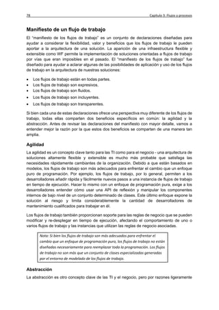 78                                                                       Capítulo 3: Flujos y procesos


Manifiesto de un flujo de trabajo
El “manifiesto de los flujos de trabajo” es un conjunto de declaraciones diseñadas para
ayudar a considerar la flexibilidad, valor y beneficios que los flujos de trabajo le pueden
aportar a la arquitectura de una solución. La aparición de una infraestructura flexible y
extensible como WF permite la implementación de soluciones orientadas a flujos de trabajo
por vías que eran imposibles en el pasado. El “manifiesto de los flujos de trabajo” fue
diseñado para ayudar a aclarar algunas de las posibilidades de aplicación y uso de los flujos
de trabajo en la arquitectura de nuestras soluciones:

    Los flujos de trabajo están en todas partes.
    Los flujos de trabajo son expresivos.
    Los flujos de trabajo son fluidos.
    Los flujos de trabajo son incluyentes.
    Los flujos de trabajo son transparentes.

Si bien cada una de estas declaraciones ofrece una perspectiva muy diferente de los flujos de
trabajo, todas ellas comparten dos beneficios específicos en común: la agilidad y la
abstracción. Antes de revisar las declaraciones del manifiesto con mayor detalle, vamos a
entender mejor la razón por la que estos dos beneficios se comparten de una manera tan
amplia.

Agilidad
La agilidad es un concepto clave tanto para las TI como para el negocio - una arquitectura de
soluciones altamente flexible y extensible es mucho más probable que satisfaga las
necesidades rápidamente cambiantes de la organización. Debido a que están basados en
modelos, los flujos de trabajo son más adecuados para enfrentar el cambio que un enfoque
puro de programación. Por ejemplo, los flujos de trabajo, por lo general, permiten a los
desarrolladores añadir rápida y fácilmente nuevos pasos a una instancia de flujos de trabajo
en tiempo de ejecución. Hacer lo mismo con un enfoque de programación pura, exige a los
desarrolladores entender cómo usar una API de reflexión y manipular los componentes
internos de bajo nivel de un conjunto determinado de clases. Este último enfoque expone la
solución al riesgo y limita considerablemente la cantidad de desarrolladores de
mantenimiento cualificados para trabajar en él.

Los flujos de trabajo también proporcionan soporte para las reglas de negocio que se pueden
modificar y re-desplegar en tiempo de ejecución, afectando el comportamiento de uno o
varios flujos de trabajo y las instancias que utilizan las reglas de negocio asociadas.

        Nota: Si bien los flujos de trabajo son más adecuados para enfrentar el
        cambio que un enfoque de programación puro, los flujos de trabajo no están
        diseñadas necesariamente para reemplazar toda la programación. Los flujos
        de trabajo no son más que un conjunto de clases especializadas generadas
        por el entorno de modelado de los flujos de trabajo.

Abstracción
La abstracción es otro concepto clave de las TI y el negocio, pero por razones ligeramente
 