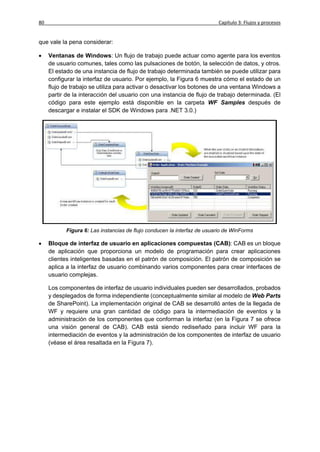 80                                                                        Capítulo 3: Flujos y procesos


que vale la pena considerar:

    Ventanas de Windows: Un flujo de trabajo puede actuar como agente para los eventos
     de usuario comunes, tales como las pulsaciones de botón, la selección de datos, y otros.
     El estado de una instancia de flujo de trabajo determinada también se puede utilizar para
     configurar la interfaz de usuario. Por ejemplo, la Figura 6 muestra cómo el estado de un
     flujo de trabajo se utiliza para activar o desactivar los botones de una ventana Windows a
     partir de la interacción del usuario con una instancia de flujo de trabajo determinada. (El
     código para este ejemplo está disponible en la carpeta WF Samples después de
     descargar e instalar el SDK de Windows para .NET 3.0.)




            Figura 6: Las instancias de flujo conducen la interfaz de usuario de WinForms

    Bloque de interfaz de usuario en aplicaciones compuestas (CAB): CAB es un bloque
     de aplicación que proporciona un modelo de programación para crear aplicaciones
     clientes inteligentes basadas en el patrón de composición. El patrón de composición se
     aplica a la interfaz de usuario combinando varios componentes para crear interfaces de
     usuario complejas.

     Los componentes de interfaz de usuario individuales pueden ser desarrollados, probados
     y desplegados de forma independiente (conceptualmente similar al modelo de Web Parts
     de SharePoint). La implementación original de CAB se desarrolló antes de la llegada de
     WF y requiere una gran cantidad de código para la intermediación de eventos y la
     administración de los componentes que conforman la interfaz (en la Figura 7 se ofrece
     una visión general de CAB). CAB está siendo rediseñado para incluir WF para la
     intermediación de eventos y la administración de los componentes de interfaz de usuario
     (véase el área resaltada en la Figura 7).
 