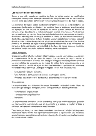 Capítulo 3: Flujos y procesos                                                               85


Los flujos de trabajo son fluidos
Debido a que están basados en modelos, los flujos de trabajo pueden ser modificados,
interrogados o manipulados en tiempo de diseño o en tiempo de ejecución. Es decir, tanto los
usuarios como los analistas participan en el diseño y las actualizaciones del flujo de trabajo.

Los elementos del flujo de trabajo pueden cambiar con frecuencia, así como el orden de las
operaciones, las llamadas a métodos, y los servicios, datos, o solicitudes a ser integrados.
Por ejemplo, en una solución de hipotecas, las tarifas pueden cambiar en función del
mercado, el tipo de préstamo, la historia del deudor, o varias otras razones. Puede ser que
sea necesario que los cambios fluyan desde el diseño hasta la implementación en cuestión
de minutos. Esto requiere un enfoque diferente al clásico de aplicaciones compiladas y
distribuidas. Algunos sistemas de flujos de trabajo usan un repositorio de tiempo de ejecución
de aplicaciones y reglas de negocio que exigen una actualización frecuente. Este enfoque
permite a los sistemas de flujos de trabajo responder rápidamente a las condiciones del
mercado y de la organización. La flexibilidad de los flujos de trabajo se puede maximizar
mediante un uso juicioso de las reglas de negocio y las orquestaciones.

Reglas de negocio
Una aproximación a la fluidez radica en utilizar reglas de negocio. Las reglas de negocio rigen
el comportamiento de los procesos de negocio. Los procesos de negocio tienden a
permanecer invariantes en el tiempo, pero las reglas de negocio utilizadas por estos procesos
son muy volátiles. La separación de las reglas del código de la aplicación permite a los
usuarios invocar o cambiar las reglas en tiempo de ejecución, lo que resulta en una mayor
flexibilidad del flujo de trabajo. Las reglas de negocio son las más utilizadas para:

   Evaluaciones y cálculos puntuales.
   Gran número de permutaciones a codificar en un flujo de control.
   Inferencia basada en hechos donde el flujo de control no puede ser predefinido.

Orquestaciones
Las orquestaciones son similares a las reglas de negocio, pero más formales. Usted las
usaría en lugar de reglas de negocio, donde se requieran flujos de trabajo formales:

   Semánticas de larga duración
   Transacciones/Compensaciones
   Mensajería

Las orquestaciones también se utilizan cuando hay un flujo de control reconocido que debe
ser rigurosamente administrado para el desempeño o la escala, y resultan críticas la
visibilidad y el monitoreo del estado de la orquestación.

Tanto las reglas de negocio como las orquestaciones permiten que los flujos de trabajo sean
modificados mejor y mucho más rápido con los cambios en la organización. Esta flexibilidad
reduce los costos asociados normalmente con el desarrollo, el mantenimiento y la propiedad
de un determinado proceso.
 