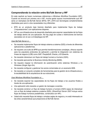 Capítulo 3: Flujos y procesos                                                             87


Comprendiendo la relación entre BizTalk Server y WF
En este capítulo se hacen numerosas referencias a Windows Workflow Foundation (WF).
Cuando se anunció por primera vez a WF, mucha gente supuso incorrectamente que WF
sería un reemplazo de BizTalk Server (BTS). WF y BTS son tecnologías complementarias
diseñadas para servir a dos necesidades muy diferentes:

   BTS es un producto bajo licencia diseñado para implementar flujos de trabajo
    (“orquestaciones”) con aplicaciones dispares.
   WF es una infraestructura de desarrollo diseñada para exponer capacidades de los flujos
    de trabajo dentro de una aplicación. No hay pago de cuotas o restricciones de licencia
    asociadas con el uso o el despliegue de WF.

Usar BizTalk Server si…
   Se necesita implementar flujos de trabajo sistema a sistema (S2S) a través de diferentes
    aplicaciones o plataformas.
   Se requiere una suite de BPM que permita transformaciones complejas, ofrezca soporte
    para los populares protocolos de aplicación y permita la integración con sistemas de
    líneas de negocio (LOB) como SAP, PeopleSoft, Oracle y JD Edwards.
   Se necesita interactuar con flujos de trabajo humano a humano (H2H).
   Se necesita aprovechar el Business Activity Monitoring (BAM).
   Se requiere mapear la información de autenticación entre sistemas Windows y no
    Windows (Single Sign-On).
   Se necesita configurar y gestionar los socios comerciales en un escenario B2B.
   Se necesita un conjunto completo de herramientas para la gestión de la infraestructura y
    la escalabilidad de la arquitectura de sus soluciones.

Usar Windows Workflow Foundation si…
   Se necesita exponer las capacidades de los flujos de trabajo a los usuarios finales a
    través de una aplicación.
   Una aplicación sólo necesita un gestor de mensajes o eventos.
   Se necesita construir un flujo de trabajo humano a humano (H2H) capaz de interactuar
    con un flujo de trabajo sistema a sistema (S2S). (SharePoint Server 2007 incluye varios
    flujos de trabajo humanos predefinidos, construidos con WF).
   Usted sólo necesita flujos de trabajo o simples reglas de negocio y no está interesado en
    las otras características que proporciona el BizTalk Server.
 