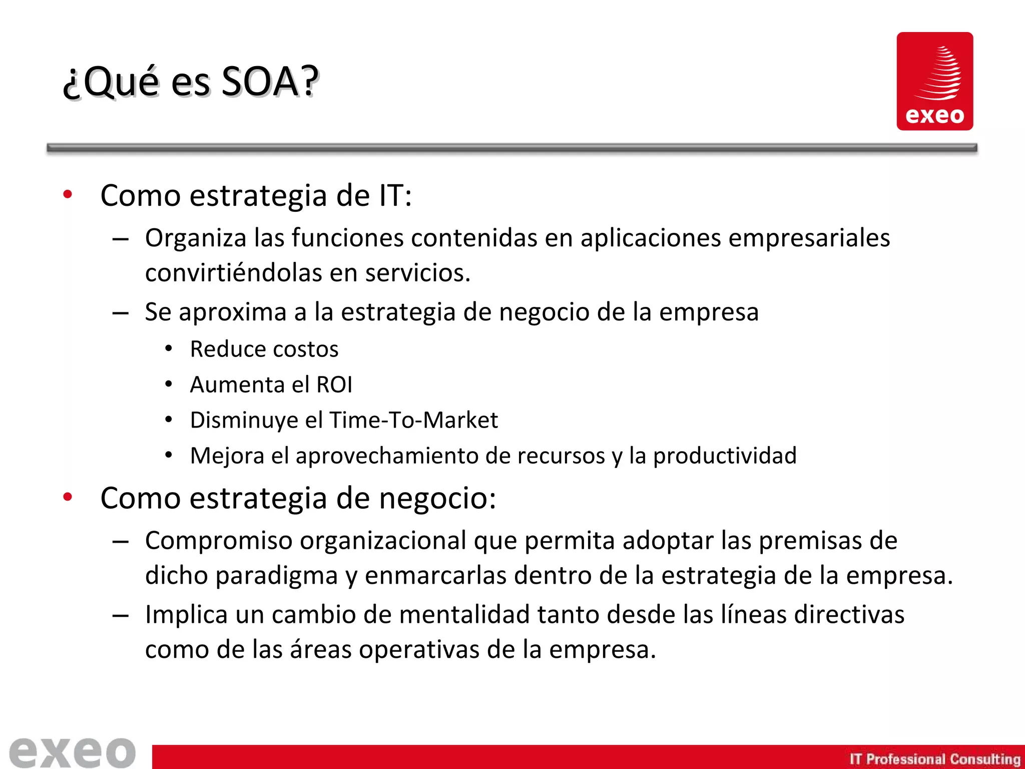Como estrategia de IT: Organiza las funciones contenidas en aplicaciones empresariales convirtiéndolas en servicios. Se aproxima a la estrategia de negocio de la empresa Reduce costos Aumenta el ROI Disminuye el Time-To-Market Mejora el aprovechamiento de recursos y la productividad Como estrategia de negocio: Compromiso organizacional que permita adoptar las premisas de dicho paradigma y enmarcarlas dentro de la estrategia de la empresa. Implica un cambio de mentalidad tanto desde las líneas directivas como de las áreas operativas de la empresa. ¿Qué es SOA? 