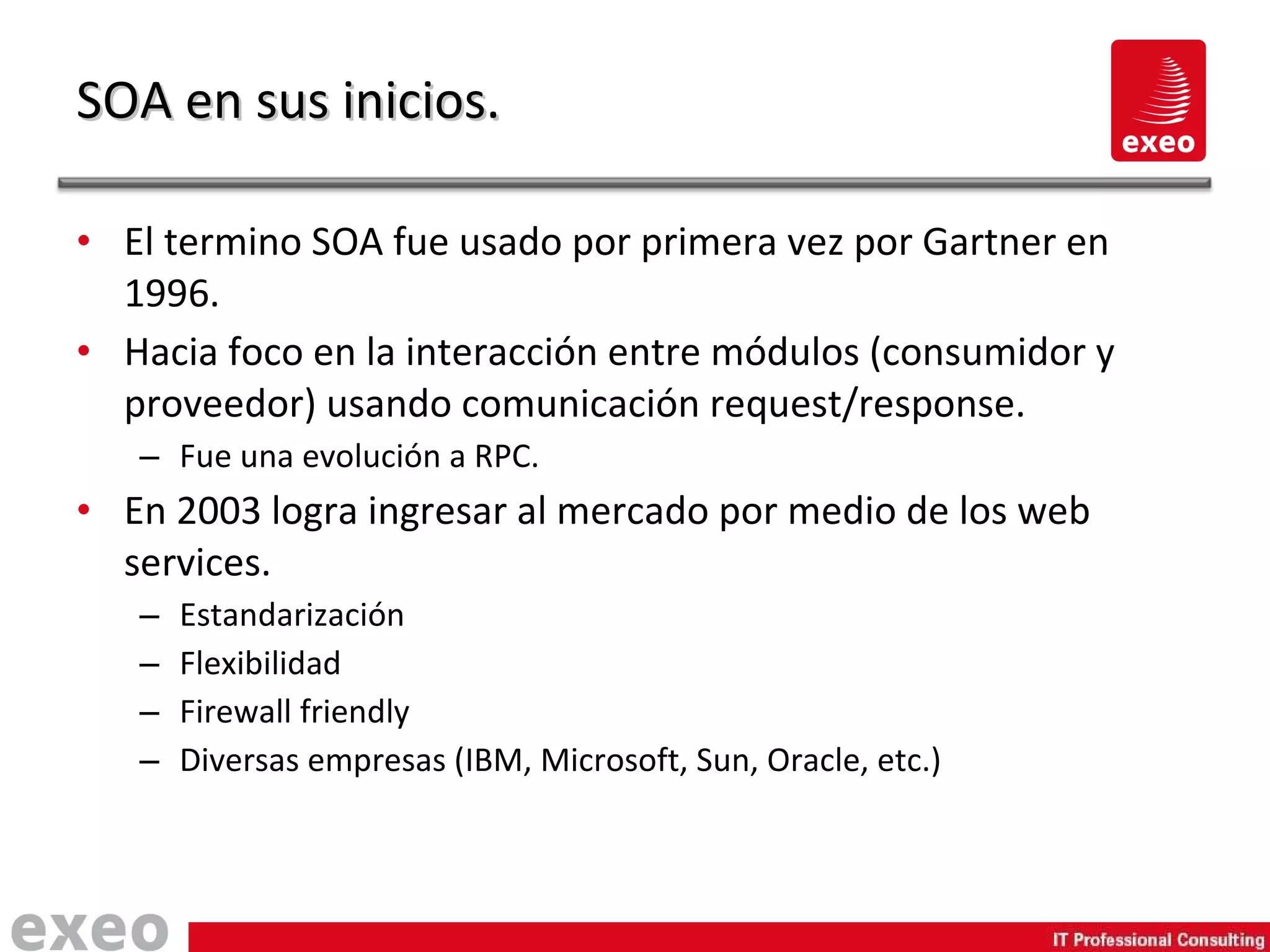El termino SOA fue usado por primera vez por Gartner en 1996. Hacia foco en la interacción entre módulos (consumidor y proveedor) usando comunicación request/response. Fue una evolución a RPC. En 2003 logra ingresar al mercado por medio de los web services. Estandarización Flexibilidad Firewall friendly Diversas empresas (IBM, Microsoft, Sun, Oracle, etc.) SOA en sus inicios. 
