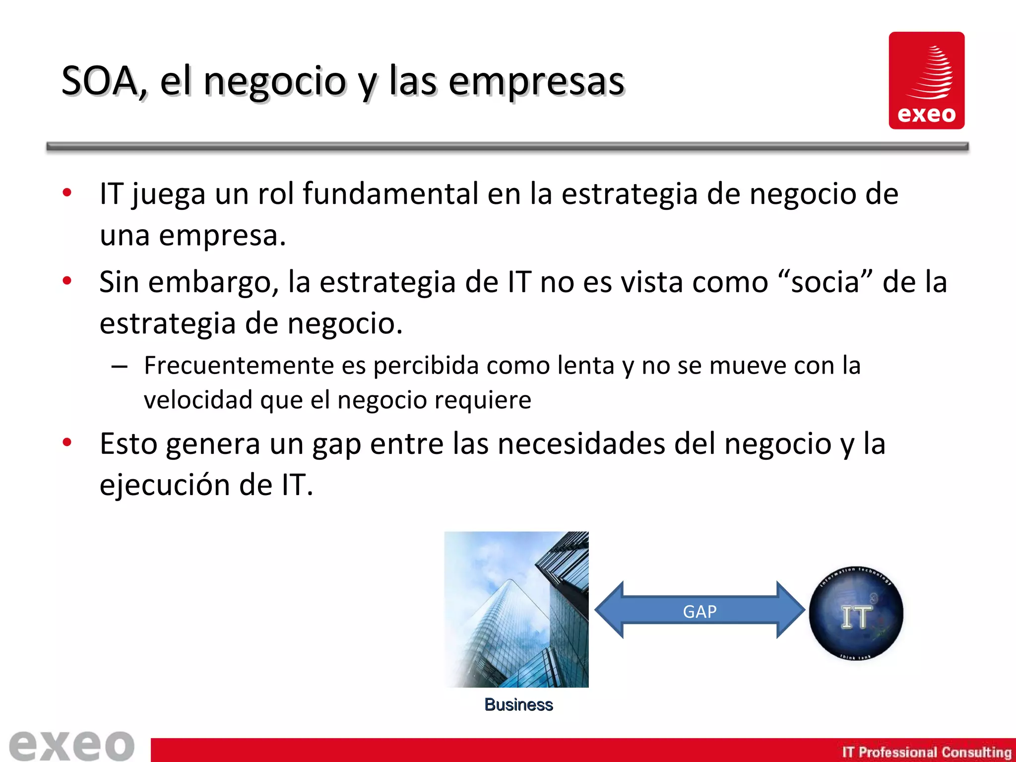 IT juega un rol fundamental en la estrategia de negocio de una empresa. Sin embargo, la estrategia de IT no es vista como “socia” de la estrategia de negocio. Frecuentemente es percibida como lenta y no se mueve con la velocidad que el negocio requiere Esto genera un gap entre las necesidades del negocio y la ejecución de IT. SOA, el negocio y las empresas Business GAP 