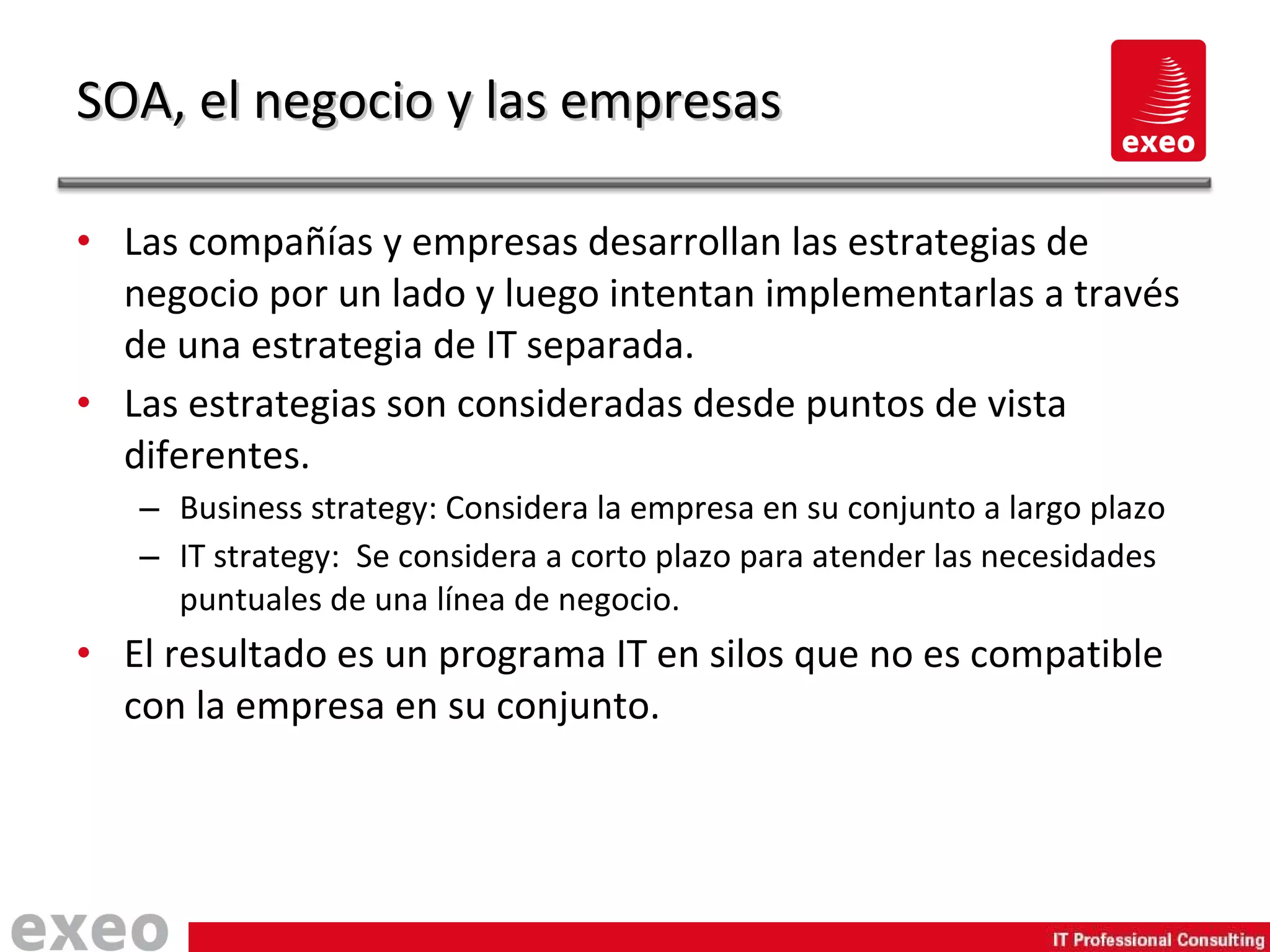 SOA, el negocio y las empresas Las compañías y empresas desarrollan las estrategias de negocio por un lado y luego intentan implementarlas a través de una estrategia de IT separada. Las estrategias son consideradas desde puntos de vista diferentes. Business strategy: Considera la empresa en su conjunto a largo plazo IT strategy:  Se considera a corto plazo para atender las necesidades puntuales de una línea de negocio. El resultado es un programa IT en silos que no es compatible con la empresa en su conjunto. 