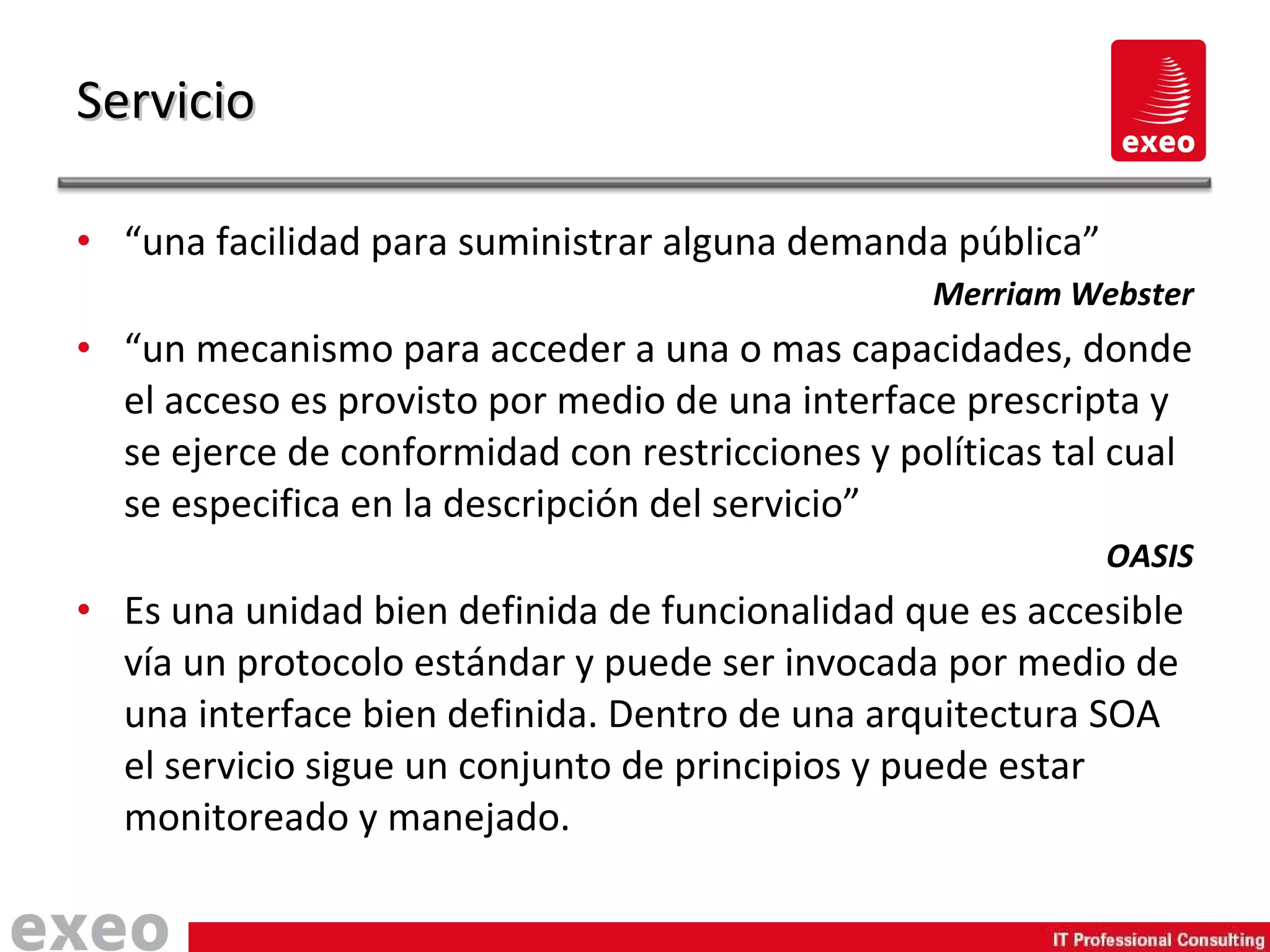 “ una facilidad para suministrar alguna demanda pública” Merriam Webster “ un mecanismo para acceder a una o mas capacidades, donde el acceso es provisto por medio de una interface prescripta y se ejerce de conformidad con restricciones y políticas tal cual se especifica en la descripción del servicio” OASIS Es una unidad bien definida de funcionalidad que es accesible vía un protocolo estándar y puede ser invocada por medio de una interface bien definida. Dentro de una arquitectura SOA el servicio sigue un conjunto de principios y puede estar monitoreado y manejado. Servicio 