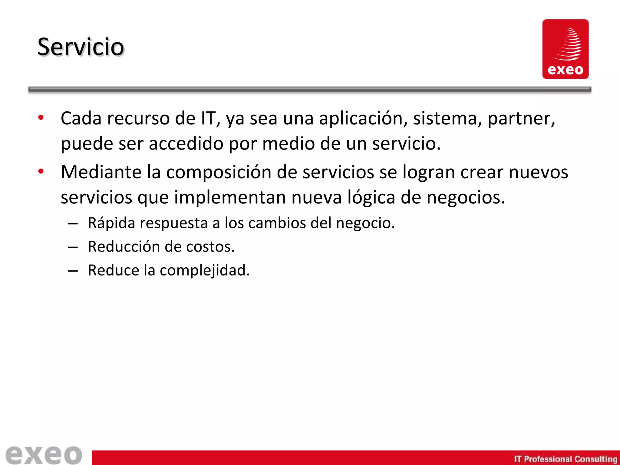 Cada recurso de IT, ya sea una aplicación, sistema, partner, puede ser accedido por medio de un servicio. Mediante la composición de servicios se logran crear nuevos servicios que implementan nueva lógica de negocios. Rápida respuesta a los cambios del negocio. Reducción de costos. Reduce la complejidad. Servicio 