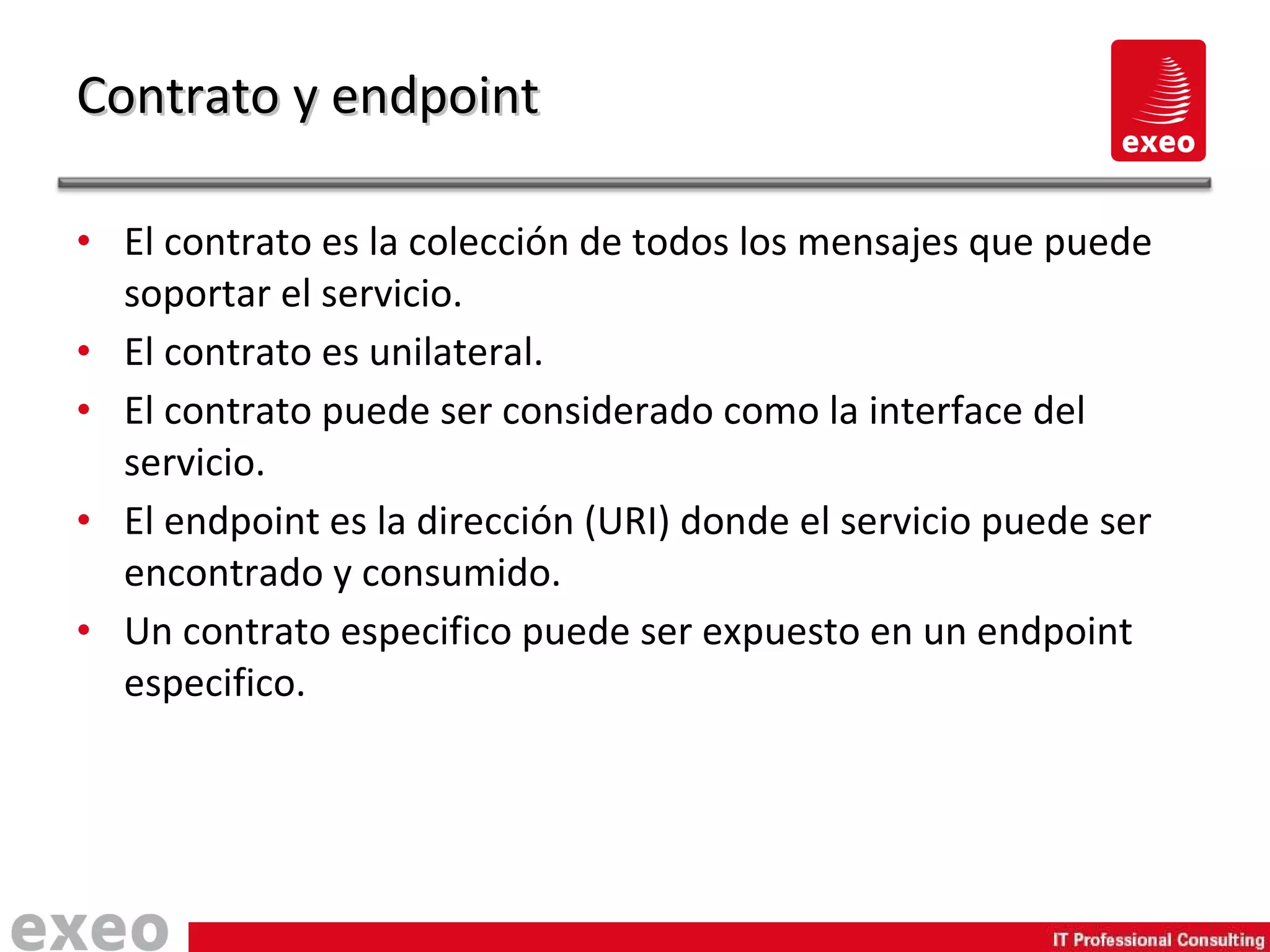 El contrato es la colección de todos los mensajes que puede soportar el servicio. El contrato es unilateral. El contrato puede ser considerado como la interface del servicio. El endpoint es la dirección (URI) donde el servicio puede ser encontrado y consumido. Un contrato especifico puede ser expuesto en un endpoint especifico. Contrato y endpoint 
