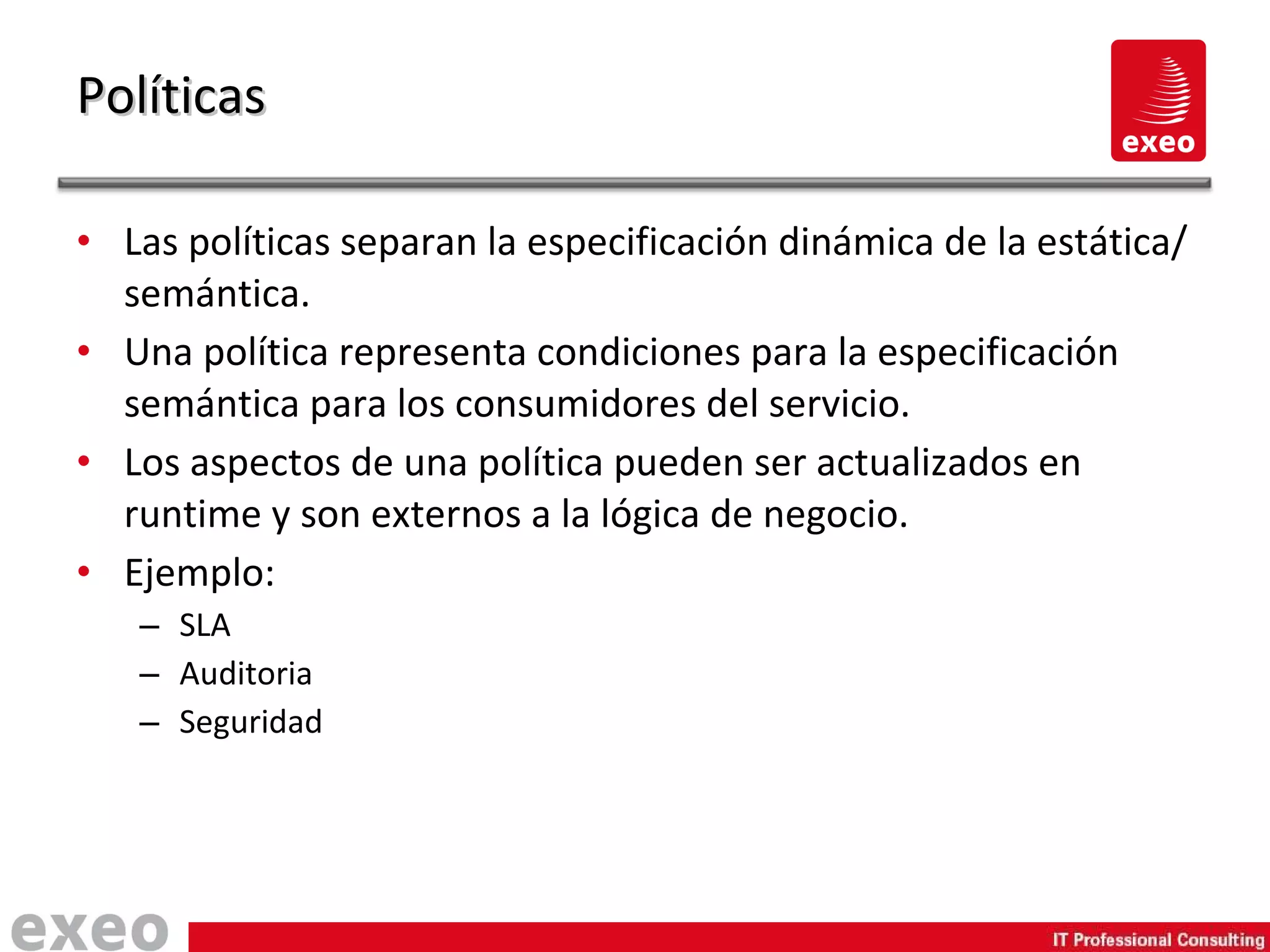 Las políticas separan la especificación dinámica de la estática/semántica. Una política representa condiciones para la especificación semántica para los consumidores del servicio. Los aspectos de una política pueden ser actualizados en runtime y son externos a la lógica de negocio. Ejemplo: SLA Auditoria Seguridad Políticas 