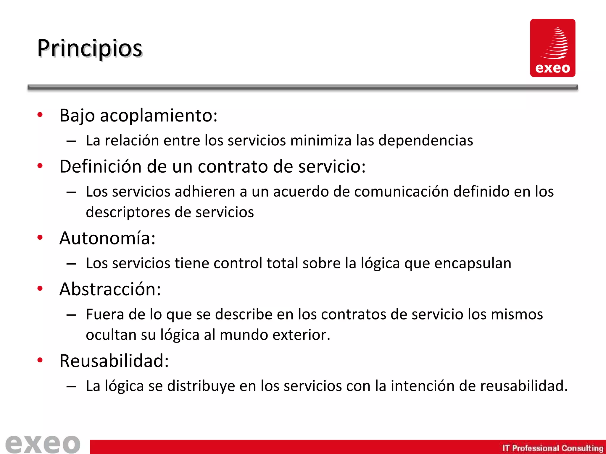 Bajo acoplamiento: La relación entre los servicios minimiza las dependencias Definición de un contrato de servicio: Los servicios adhieren a un acuerdo de comunicación definido en los descriptores de servicios Autonomía: Los servicios tiene control total sobre la lógica que encapsulan Abstracción: Fuera de lo que se describe en los contratos de servicio los mismos ocultan su lógica al mundo exterior. Reusabilidad: La lógica se distribuye en los servicios con la intención de reusabilidad. Principios 