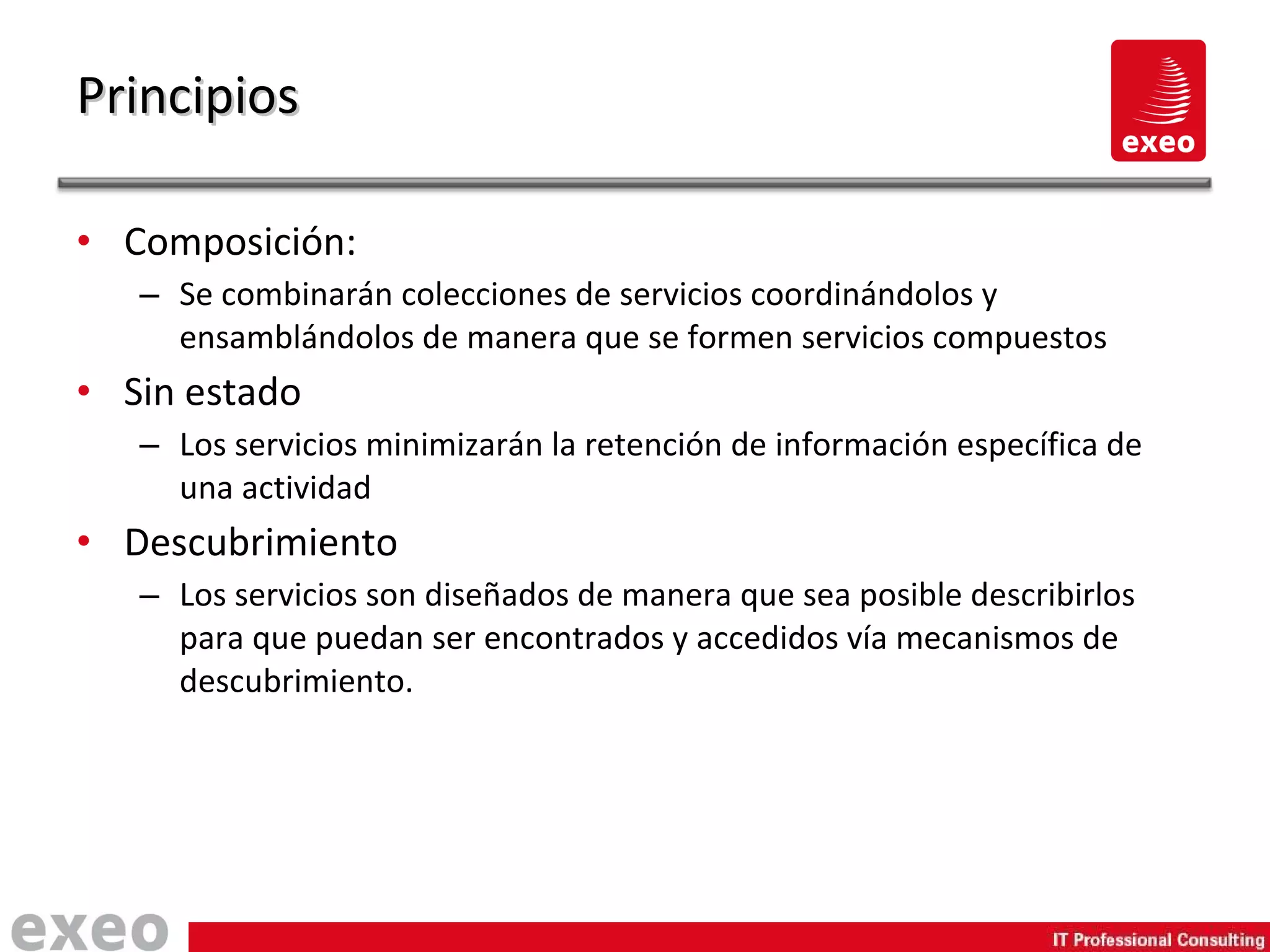 Composición: Se combinarán colecciones de servicios coordinándolos y ensamblándolos de manera que se formen servicios compuestos Sin estado Los servicios minimizarán la retención de información específica de una actividad Descubrimiento Los servicios son diseñados de manera que sea posible describirlos para que puedan ser encontrados y accedidos vía mecanismos de descubrimiento. Principios 