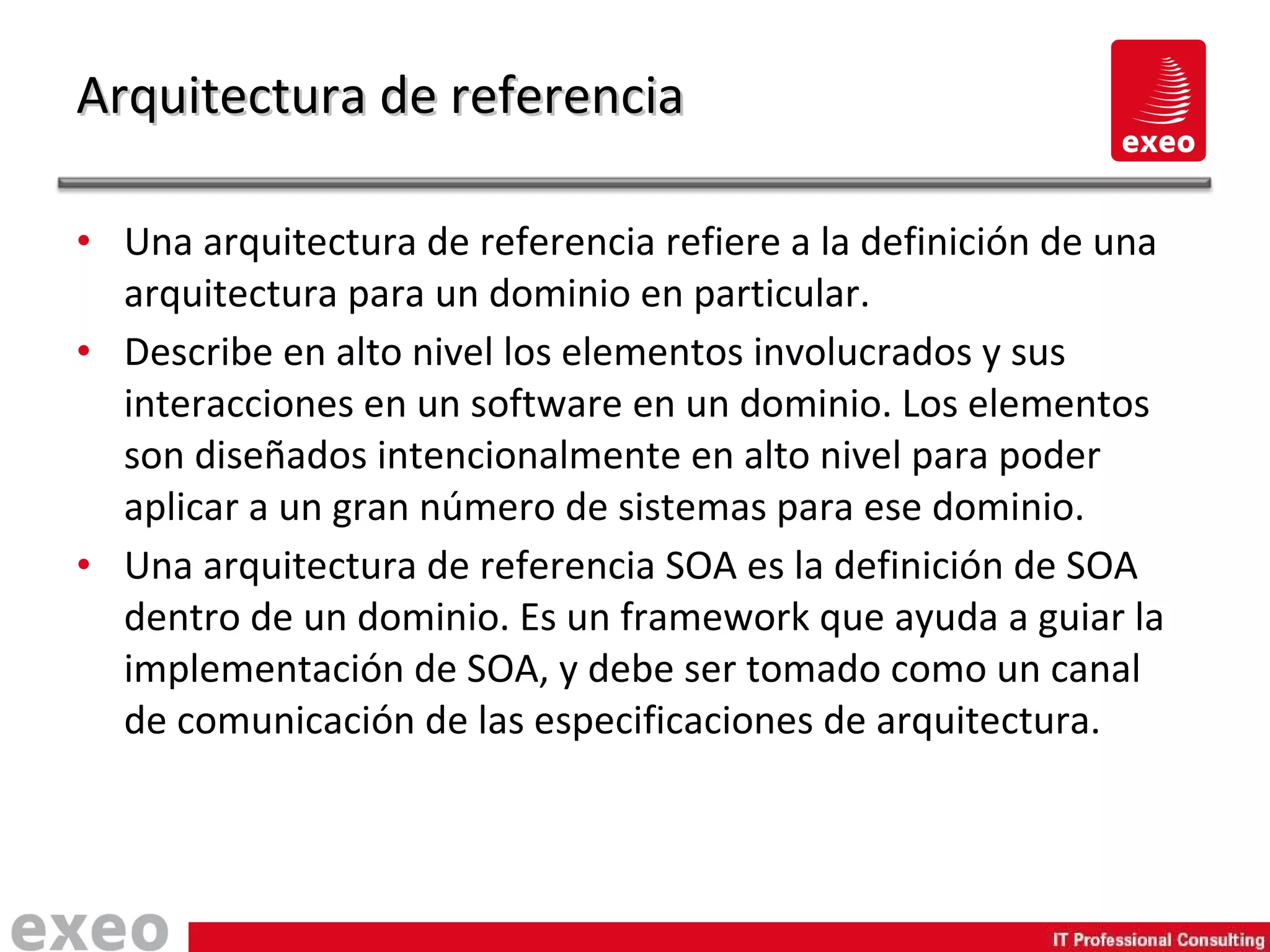Una arquitectura de referencia refiere a la definición de una arquitectura para un dominio en particular. Describe en alto nivel los elementos involucrados y sus interacciones en un software en un dominio. Los elementos son diseñados intencionalmente en alto nivel para poder aplicar a un gran número de sistemas para ese dominio. Una arquitectura de referencia SOA es la definición de SOA dentro de un dominio. Es un framework que ayuda a guiar la implementación de SOA, y debe ser tomado como un canal de comunicación de las especificaciones de arquitectura. Arquitectura de referencia 