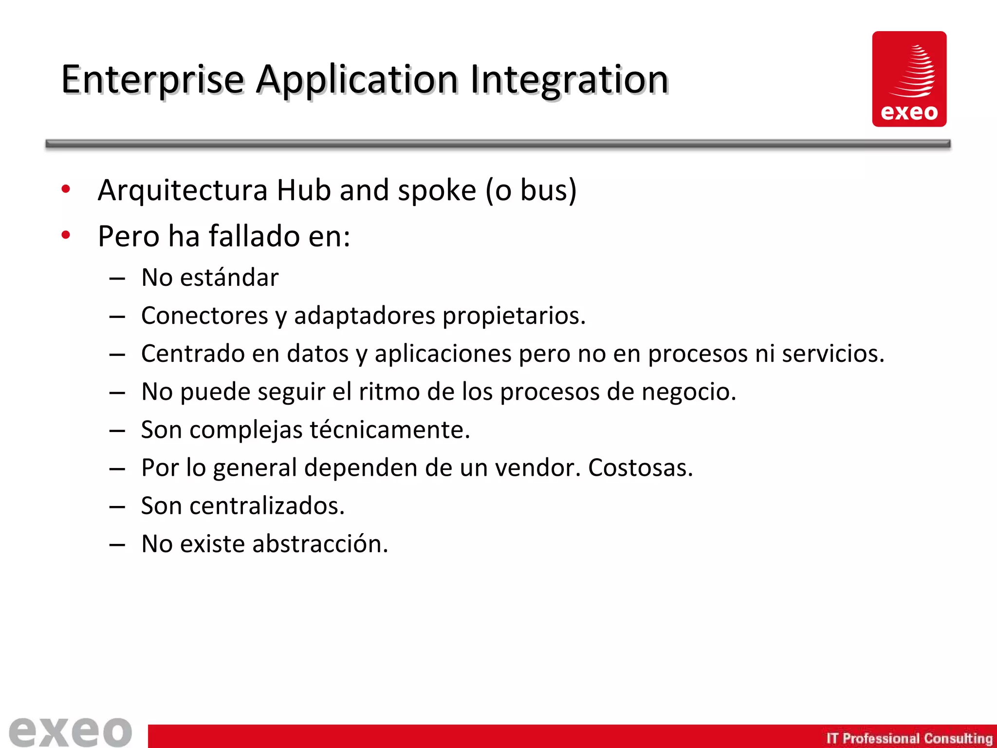 Arquitectura Hub and spoke (o bus) Pero ha fallado en: No estándar Conectores y adaptadores propietarios. Centrado en datos y aplicaciones pero no en procesos ni servicios. No puede seguir el ritmo de los procesos de negocio. Son complejas técnicamente. Por lo general dependen de un vendor. Costosas. Son centralizados. No existe abstracción. Enterprise Application Integration 