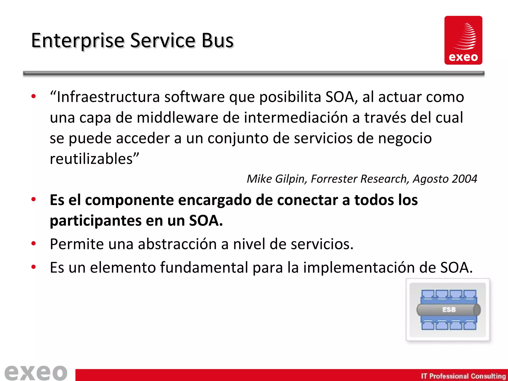 “ Infraestructura software que posibilita SOA, al actuar como una capa de middleware de intermediación a través del cual se puede acceder a un conjunto de servicios de negocio reutilizables” Mike Gilpin, Forrester Research, Agosto 2004 Es el componente encargado de conectar a todos los participantes en un SOA. Permite una abstracción a nivel de servicios. Es un elemento fundamental para la implementación de SOA. Enterprise Service Bus 