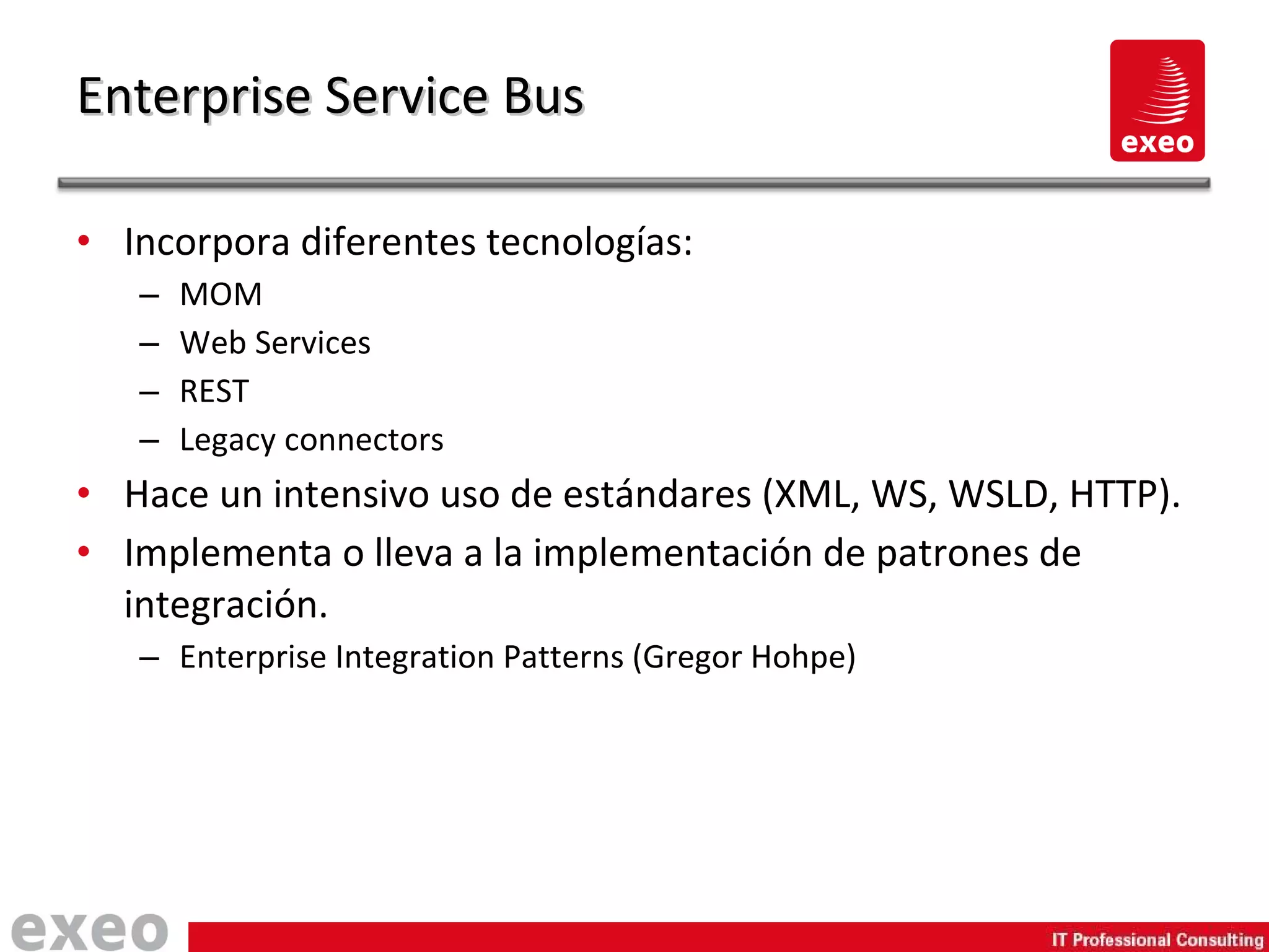 Incorpora diferentes tecnologías: MOM Web Services REST Legacy connectors Hace un intensivo uso de estándares (XML, WS, WSLD, HTTP). Implementa o lleva a la implementación de patrones de integración. Enterprise Integration Patterns (Gregor Hohpe) Enterprise Service Bus 