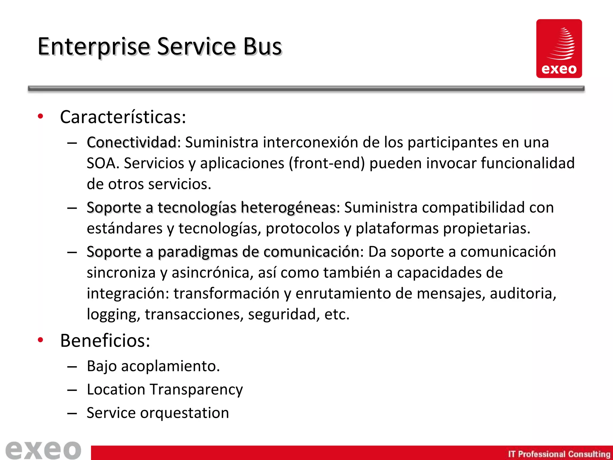 Características: Conectividad : Suministra interconexión de los participantes en una SOA. Servicios y aplicaciones (front-end) pueden invocar funcionalidad de otros servicios. Soporte a tecnologías heterogéneas : Suministra compatibilidad con estándares y tecnologías, protocolos y plataformas propietarias. Soporte a paradigmas de comunicación : Da soporte a comunicación sincroniza y asincrónica, así como también a capacidades de integración: transformación y enrutamiento de mensajes, auditoria, logging, transacciones, seguridad, etc. Beneficios: Bajo acoplamiento. Location Transparency Service orquestation Enterprise Service Bus 