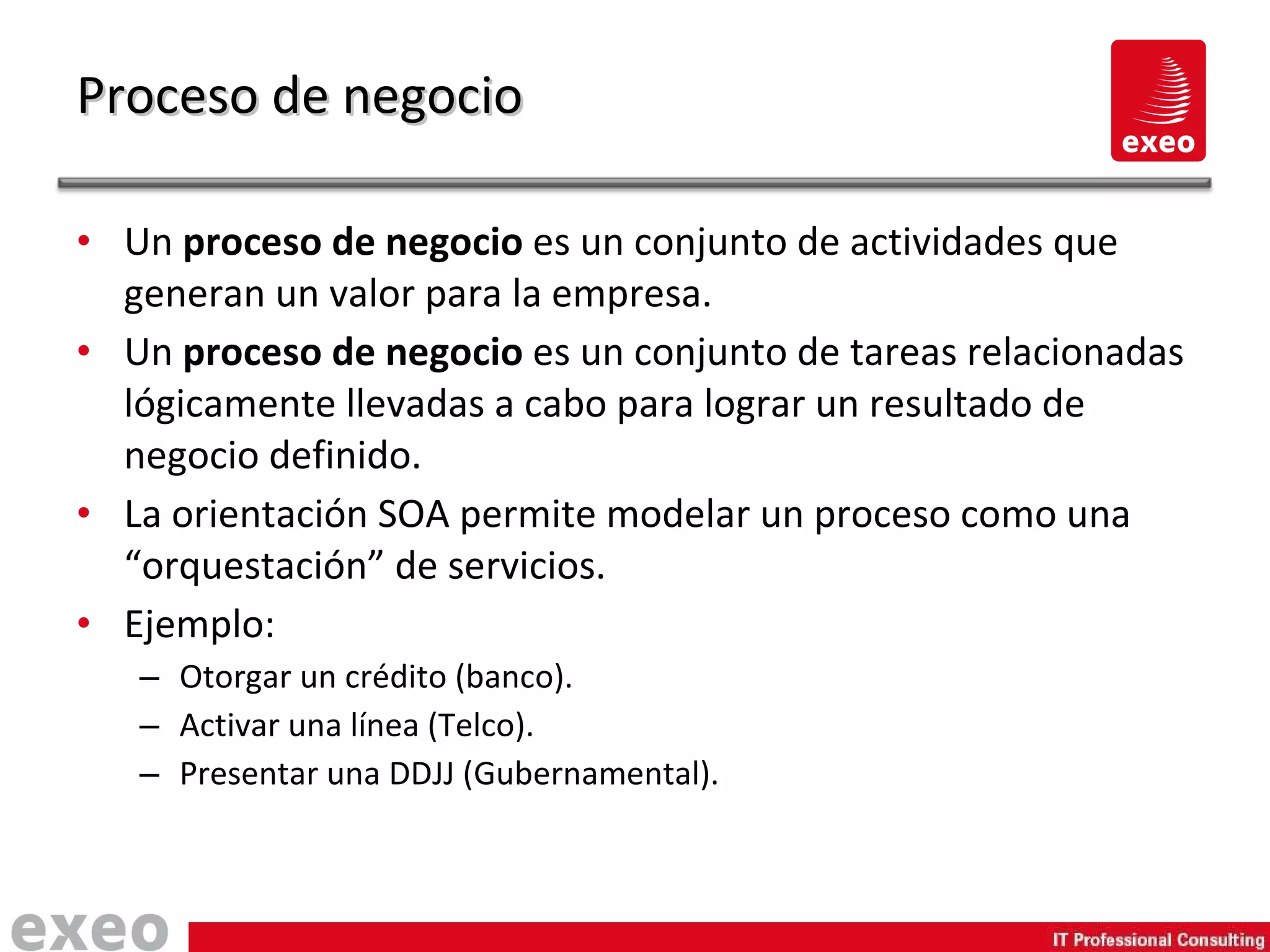 Un  proceso de negocio  es un conjunto de actividades que generan un valor para la empresa. Un  proceso de negocio  es un conjunto de tareas relacionadas lógicamente llevadas a cabo para lograr un resultado de negocio definido. La orientación SOA permite modelar un proceso como una “orquestación” de servicios. Ejemplo: Otorgar un crédito (banco). Activar una línea (Telco). Presentar una DDJJ (Gubernamental). Proceso de negocio 