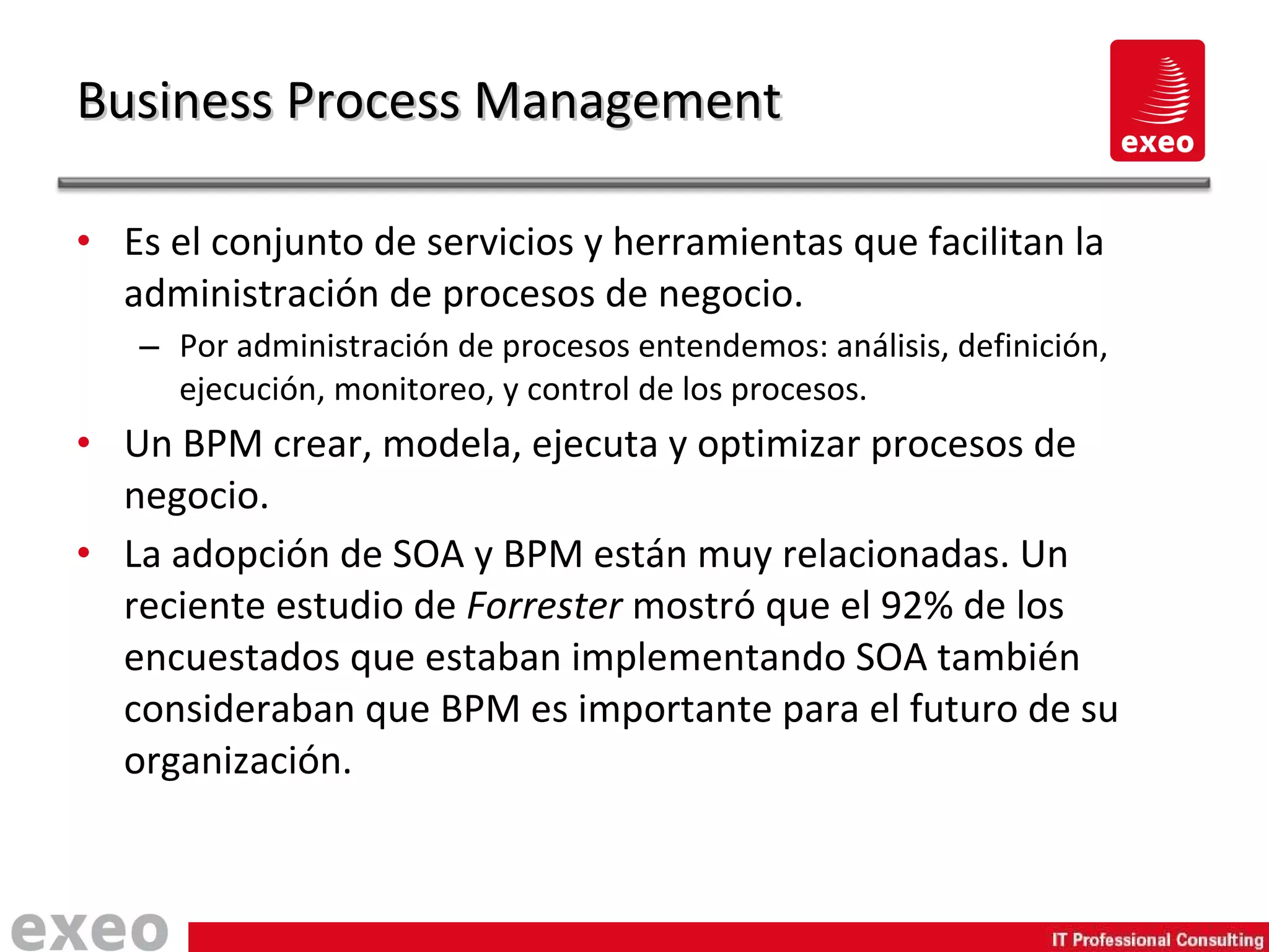 Es el conjunto de servicios y herramientas que facilitan la administración de procesos de negocio. Por administración de procesos entendemos: análisis, definición, ejecución, monitoreo, y control de los procesos. Un BPM crear, modela, ejecuta y optimizar procesos de negocio. La adopción de SOA y BPM están muy relacionadas. Un reciente estudio de  Forrester  mostró que el 92% de los encuestados que estaban implementando SOA también consideraban que BPM es importante para el futuro de su organización. Business Process Management 