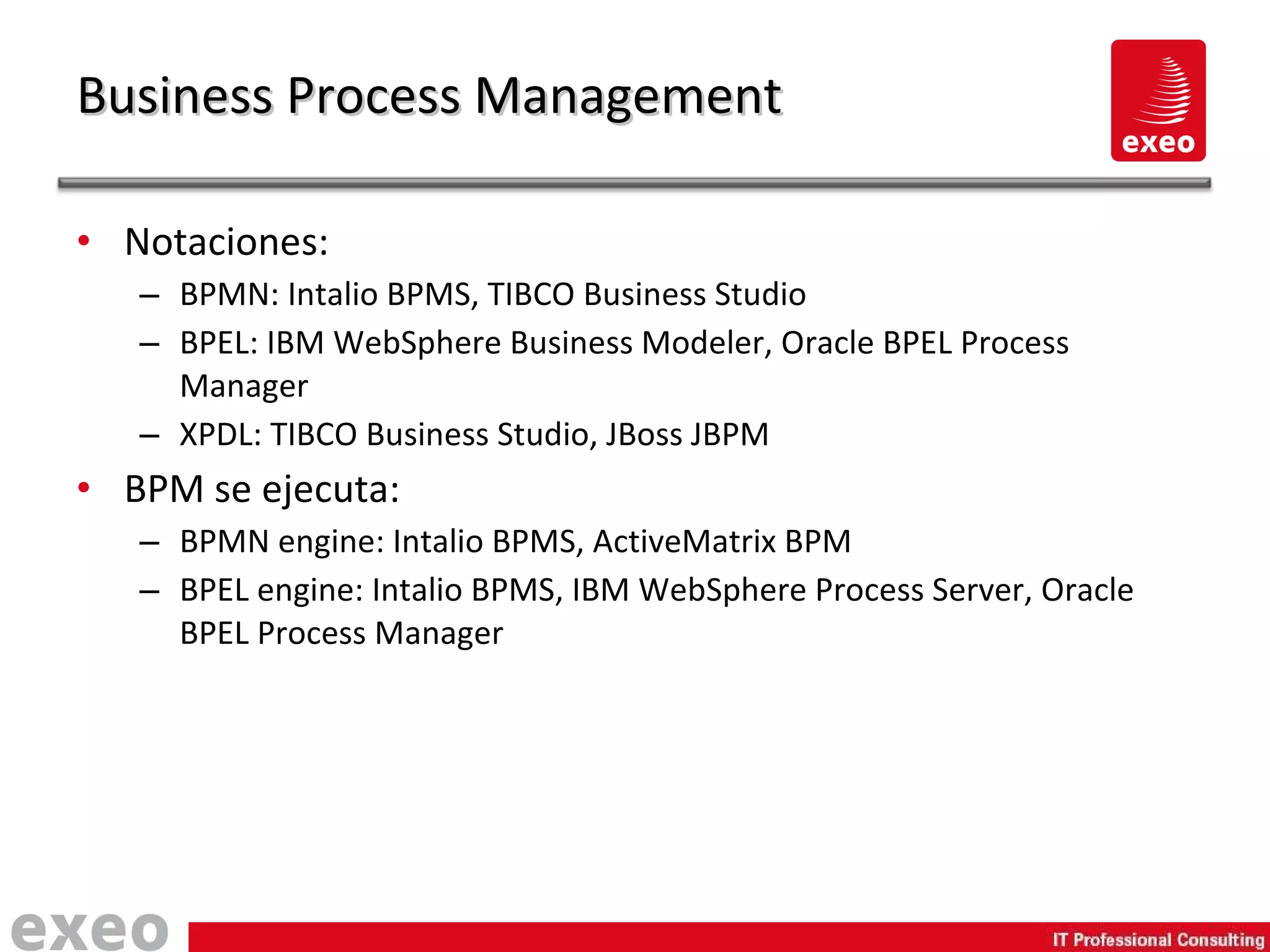 Notaciones: BPMN: Intalio BPMS, TIBCO Business Studio BPEL: IBM WebSphere Business Modeler, Oracle BPEL Process Manager XPDL: TIBCO Business Studio, JBoss JBPM BPM se ejecuta: BPMN engine: Intalio BPMS, ActiveMatrix BPM BPEL engine: Intalio BPMS, IBM WebSphere Process Server, Oracle BPEL Process Manager Business Process Management 