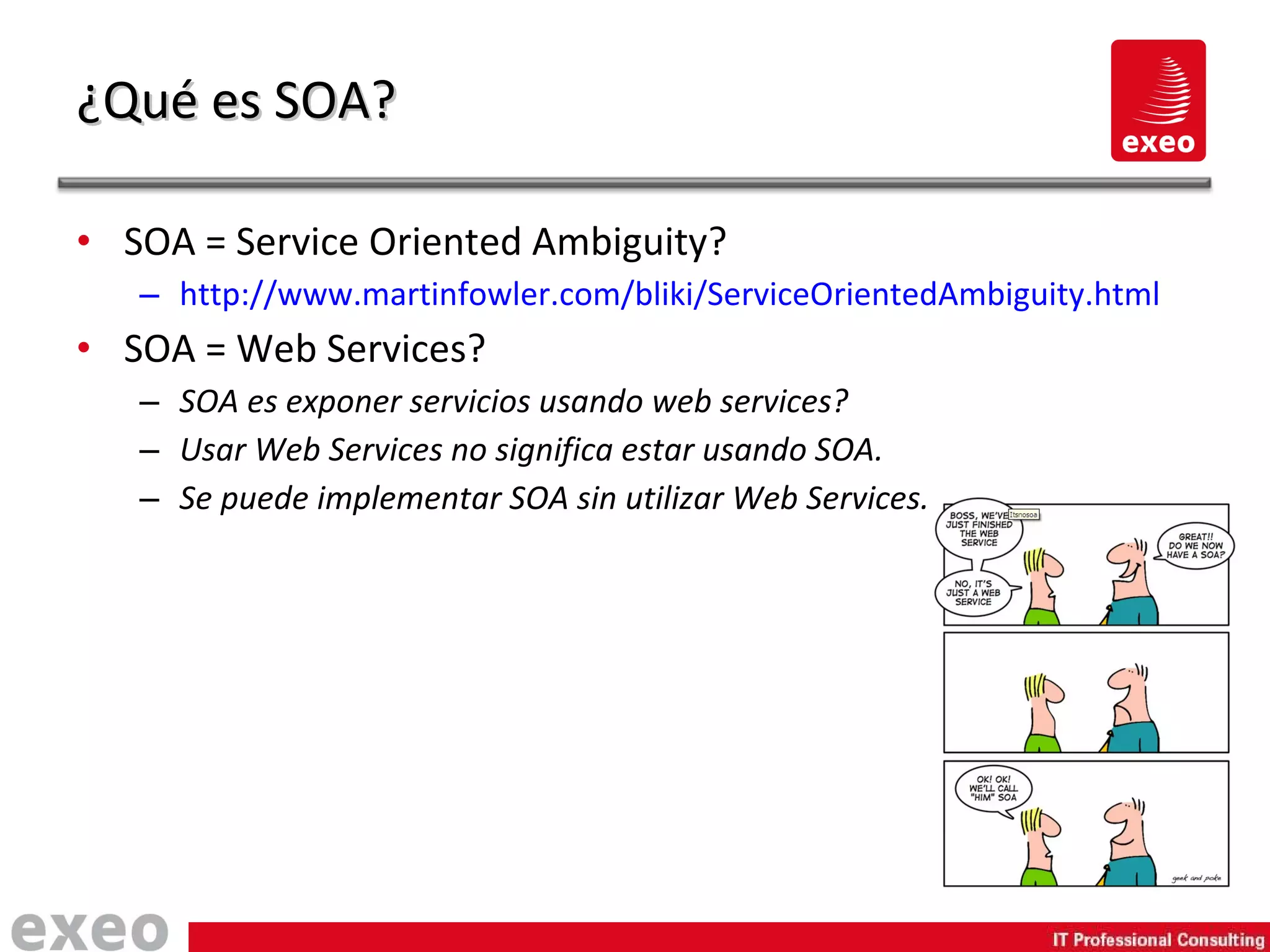SOA = Service Oriented Ambiguity? http://www.martinfowler.com/bliki/ServiceOrientedAmbiguity.html SOA = Web Services? SOA es exponer servicios usando web services? Usar Web Services no significa estar usando SOA. Se puede implementar SOA sin utilizar Web Services. ¿Qué es SOA? 
