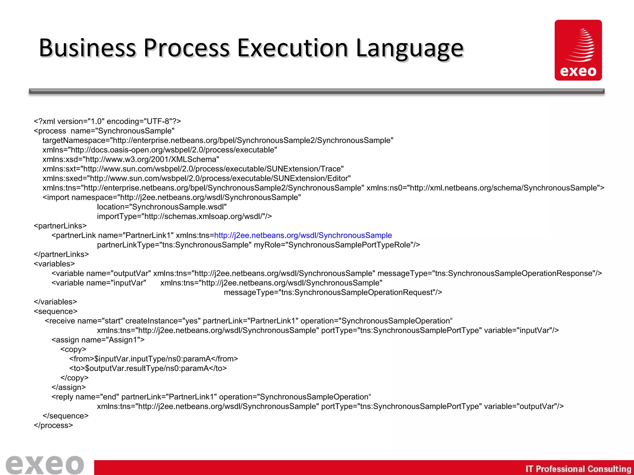 Business Process Execution Language <?xml version="1.0" encoding="UTF-8"?> <process  name="SynchronousSample" targetNamespace="http://enterprise.netbeans.org/bpel/SynchronousSample2/SynchronousSample" xmlns="http://docs.oasis-open.org/wsbpel/2.0/process/executable" xmlns:xsd="http://www.w3.org/2001/XMLSchema" xmlns:sxt="http://www.sun.com/wsbpel/2.0/process/executable/SUNExtension/Trace"  xmlns:sxed="http://www.sun.com/wsbpel/2.0/process/executable/SUNExtension/Editor" xmlns:tns="http://enterprise.netbeans.org/bpel/SynchronousSample2/SynchronousSample" xmlns:ns0="http://xml.netbeans.org/schema/SynchronousSample"> <import namespace="http://j2ee.netbeans.org/wsdl/SynchronousSample"  location="SynchronousSample.wsdl" importType="http://schemas.xmlsoap.org/wsdl/"/> <partnerLinks> <partnerLink name="PartnerLink1" xmlns:tns= http://j2ee.netbeans.org/wsdl/SynchronousSample partnerLinkType="tns:SynchronousSample" myRole="SynchronousSamplePortTypeRole"/> </partnerLinks> <variables> <variable name="outputVar" xmlns:tns="http://j2ee.netbeans.org/wsdl/SynchronousSample" messageType="tns:SynchronousSampleOperationResponse"/> <variable name="inputVar"  xmlns:tns="http://j2ee.netbeans.org/wsdl/SynchronousSample"  messageType="tns:SynchronousSampleOperationRequest"/> </variables> <sequence> <receive name="start" createInstance="yes" partnerLink="PartnerLink1" operation="SynchronousSampleOperation“ xmlns:tns="http://j2ee.netbeans.org/wsdl/SynchronousSample" portType="tns:SynchronousSamplePortType" variable="inputVar"/> <assign name="Assign1"> <copy> <from>$inputVar.inputType/ns0:paramA</from> <to>$outputVar.resultType/ns0:paramA</to> </copy> </assign> <reply name="end" partnerLink="PartnerLink1" operation="SynchronousSampleOperation“ xmlns:tns="http://j2ee.netbeans.org/wsdl/SynchronousSample" portType="tns:SynchronousSamplePortType" variable="outputVar"/> </sequence> </process> 