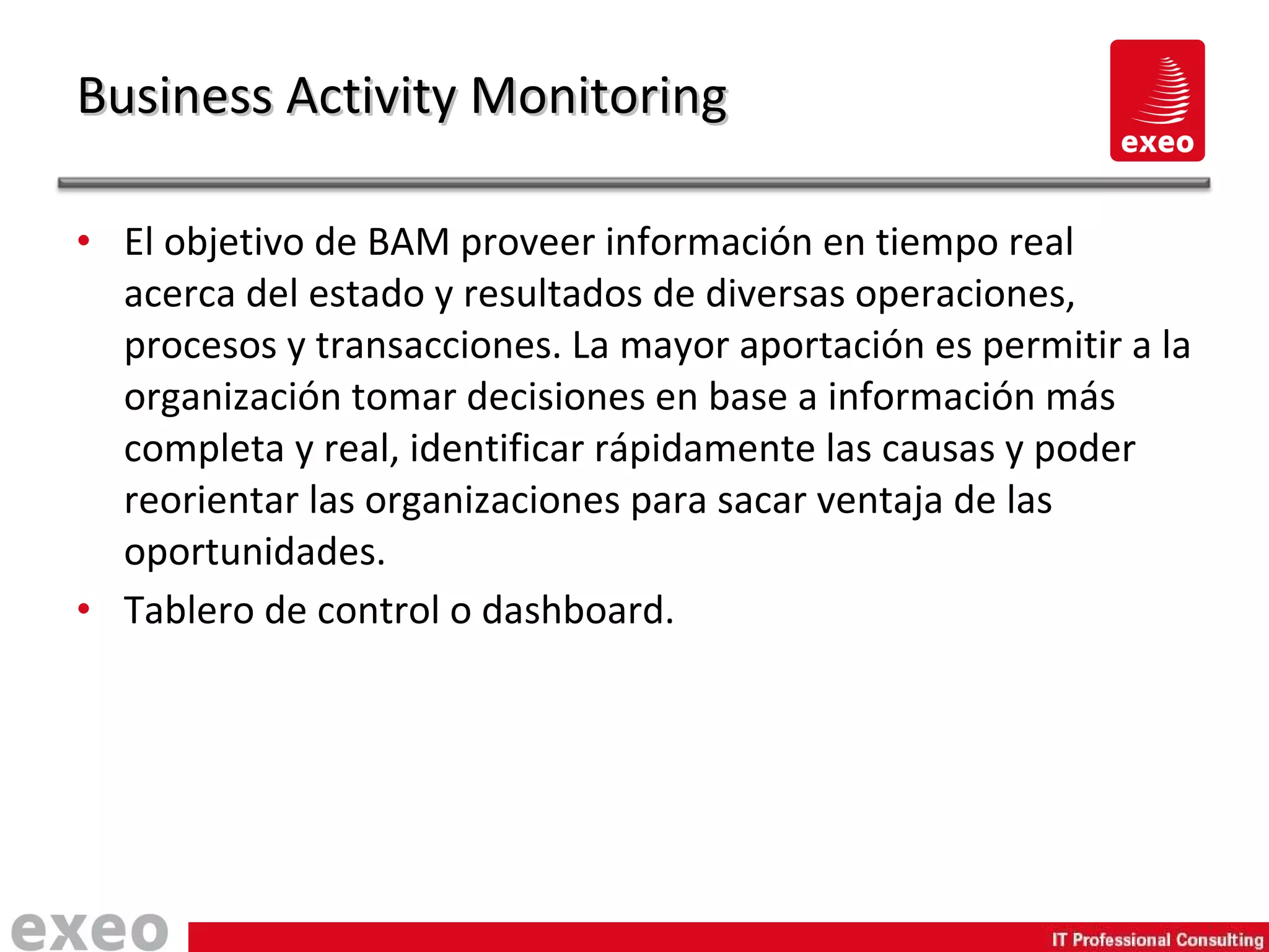 El objetivo de BAM proveer información en tiempo real acerca del estado y resultados de diversas operaciones, procesos y transacciones. La mayor aportación es permitir a la organización tomar decisiones en base a información más completa y real, identificar rápidamente las causas y poder reorientar las organizaciones para sacar ventaja de las oportunidades. Tablero de control o dashboard. Business Activity Monitoring 