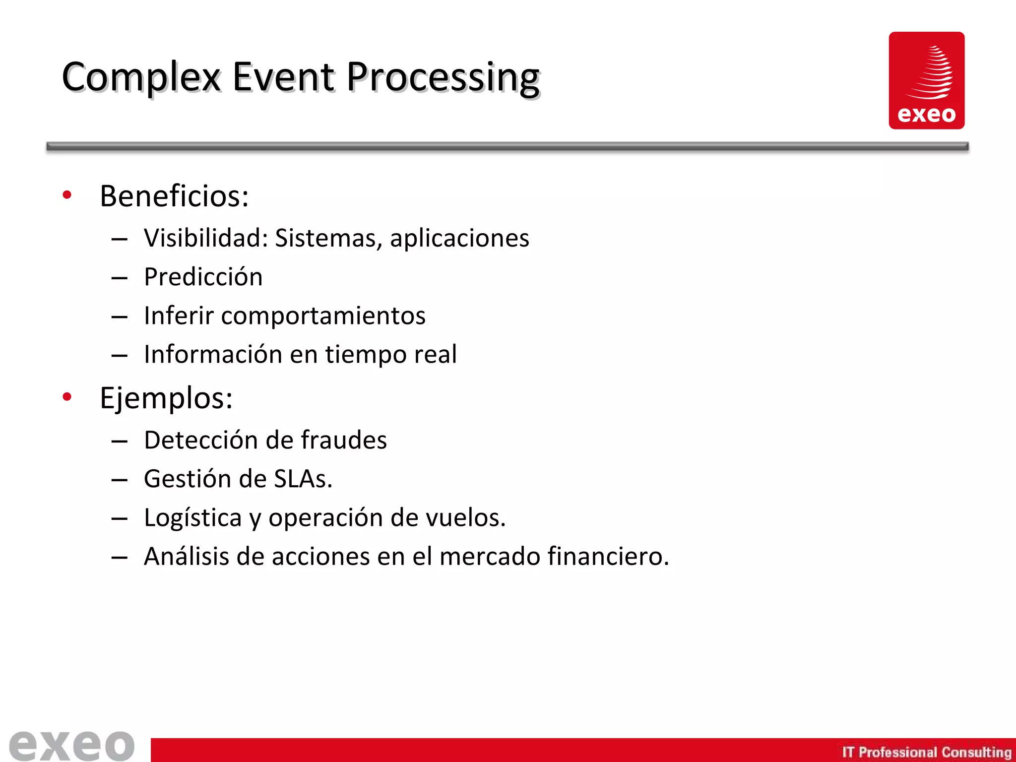 Beneficios: Visibilidad: Sistemas, aplicaciones Predicción Inferir comportamientos Información en tiempo real Ejemplos: Detección de fraudes Gestión de SLAs. Logística y operación de vuelos. Análisis de acciones en el mercado financiero. Complex Event Processing 