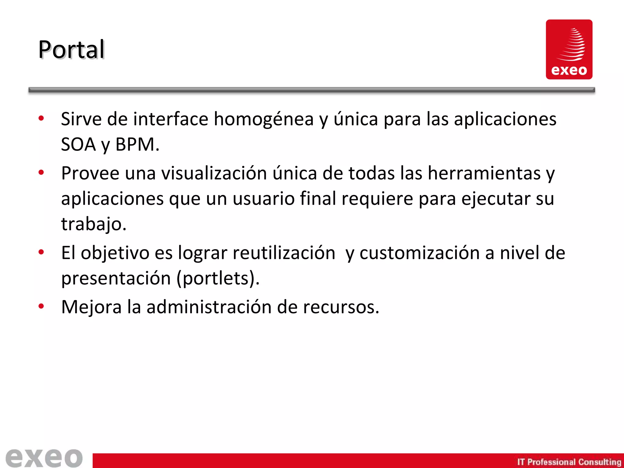 Sirve de interface homogénea y única para las aplicaciones SOA y BPM. Provee una visualización única de todas las herramientas y aplicaciones que un usuario final requiere para ejecutar su trabajo. El objetivo es lograr reutilización  y customización a nivel de presentación (portlets). Mejora la administración de recursos. Portal 
