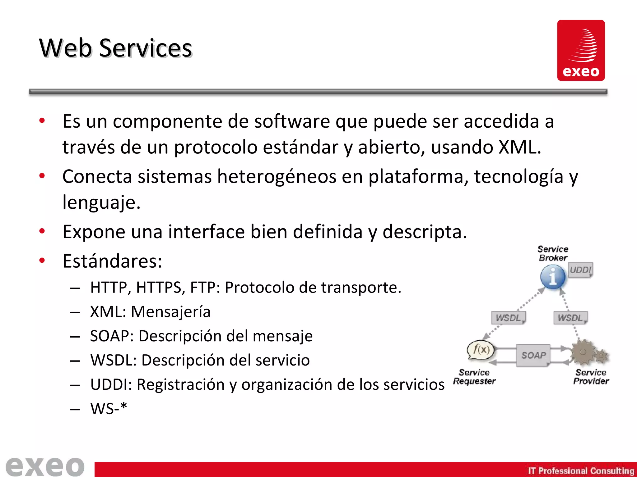 Es un componente de software que puede ser accedida a través de un protocolo estándar y abierto, usando XML. Conecta sistemas heterogéneos en plataforma, tecnología y lenguaje. Expone una interface bien definida y descripta. Estándares: HTTP, HTTPS, FTP: Protocolo de transporte. XML: Mensajería SOAP: Descripción del mensaje WSDL: Descripción del servicio UDDI: Registración y organización de los servicios WS-* Web Services 