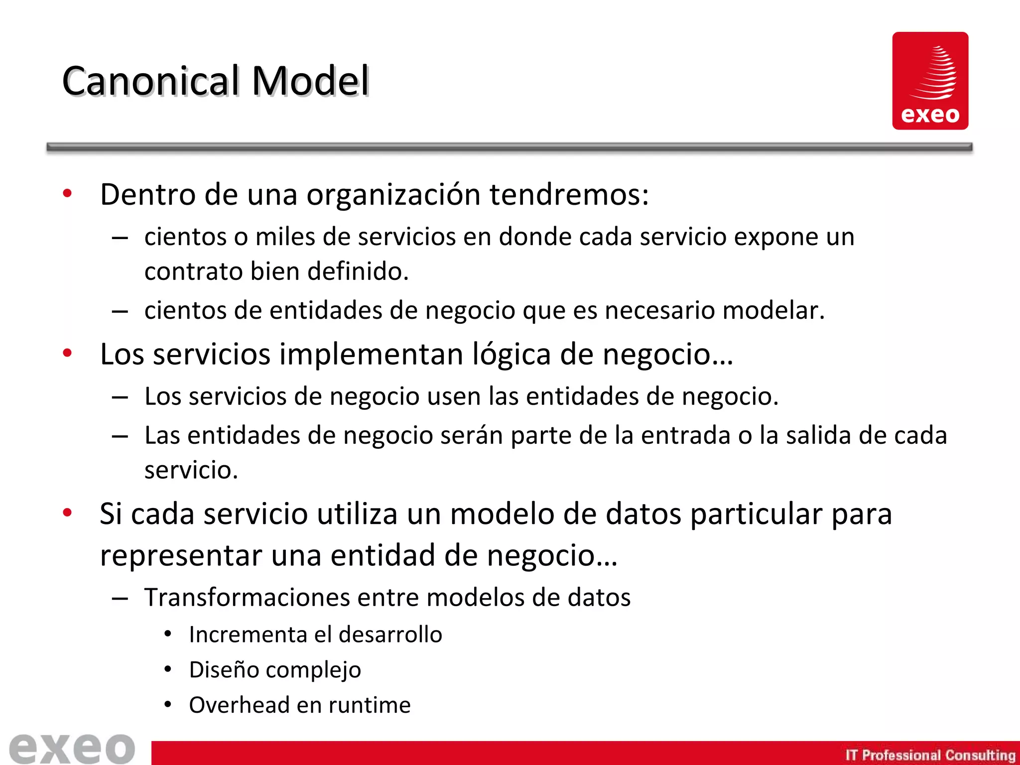 Dentro de una organización tendremos: cientos o miles de servicios en donde cada servicio expone un contrato bien definido. cientos de entidades de negocio que es necesario modelar. Los servicios implementan lógica de negocio… Los servicios de negocio usen las entidades de negocio. Las entidades de negocio serán parte de la entrada o la salida de cada servicio. Si cada servicio utiliza un modelo de datos particular para representar una entidad de negocio… Transformaciones entre modelos de datos Incrementa el desarrollo Diseño complejo Overhead en runtime Canonical Model 