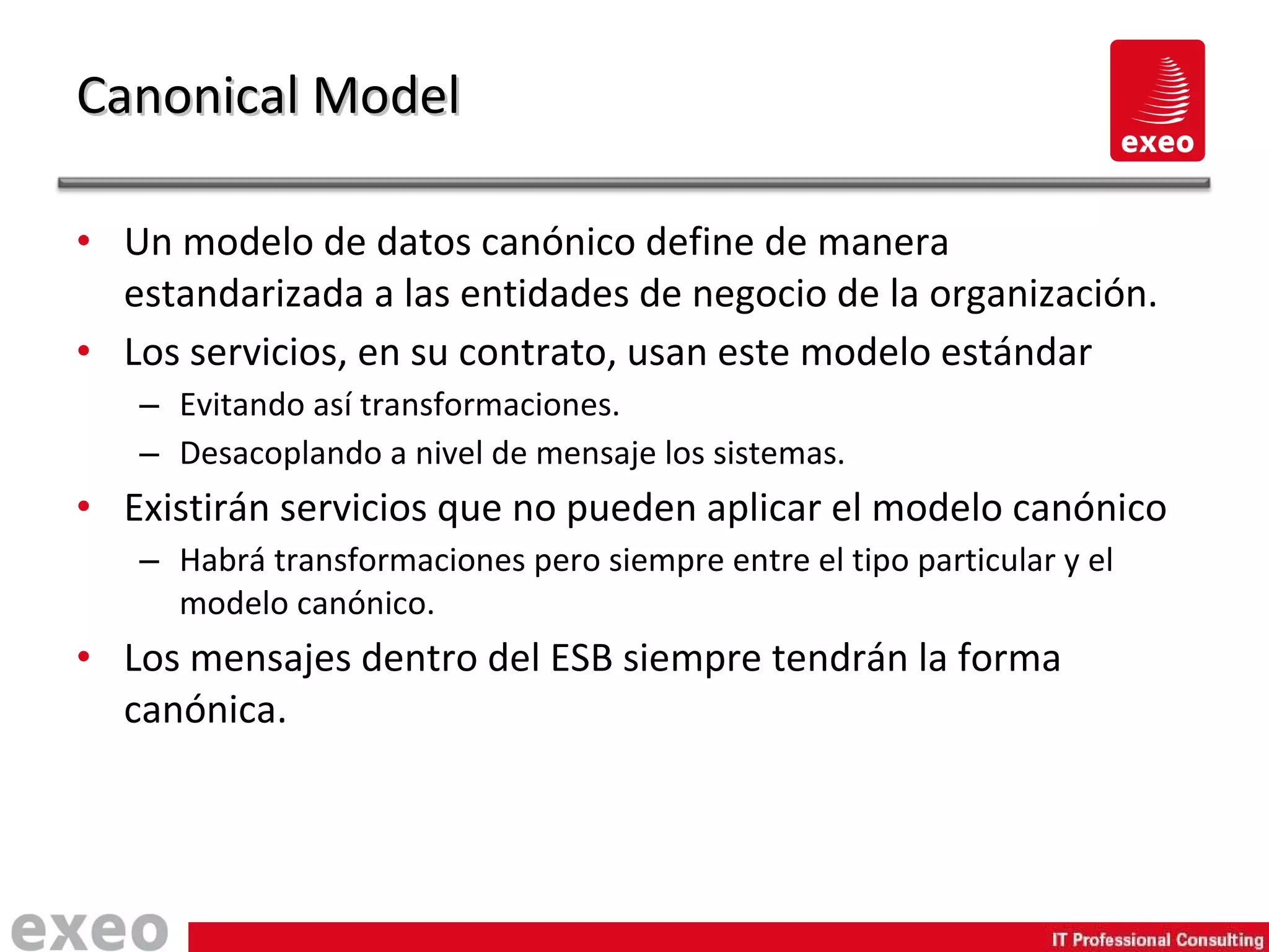 Un modelo de datos canónico define de manera estandarizada a las entidades de negocio de la organización. Los servicios, en su contrato, usan este modelo estándar Evitando así transformaciones. Desacoplando a nivel de mensaje los sistemas. Existirán servicios que no pueden aplicar el modelo canónico Habrá transformaciones pero siempre entre el tipo particular y el modelo canónico. Los mensajes dentro del ESB siempre tendrán la forma canónica. Canonical Model 