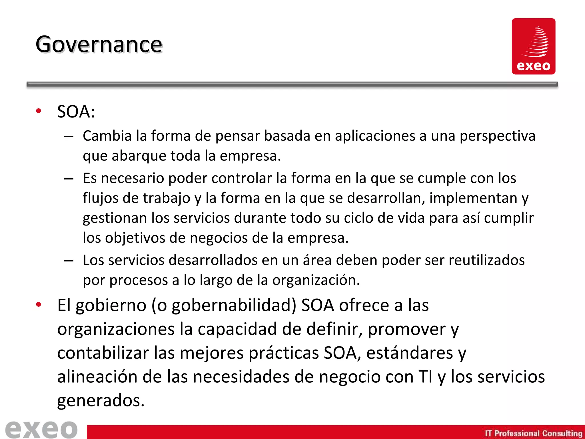 SOA: Cambia la forma de pensar basada en aplicaciones a una perspectiva que abarque toda la empresa. Es necesario poder controlar  la forma en la que se cumple con los flujos de trabajo y la forma en la que se desarrollan, implementan y gestionan los servicios durante todo su ciclo de vida para así cumplir los objetivos de negocios de la empresa. Los servicios desarrollados en un área deben poder ser reutilizados por procesos a lo largo de la organización. El gobierno (o gobernabilidad) SOA ofrece a las organizaciones la capacidad de definir, promover y contabilizar las mejores prácticas SOA, estándares y alineación de las necesidades de negocio con TI y los servicios generados. Governance 