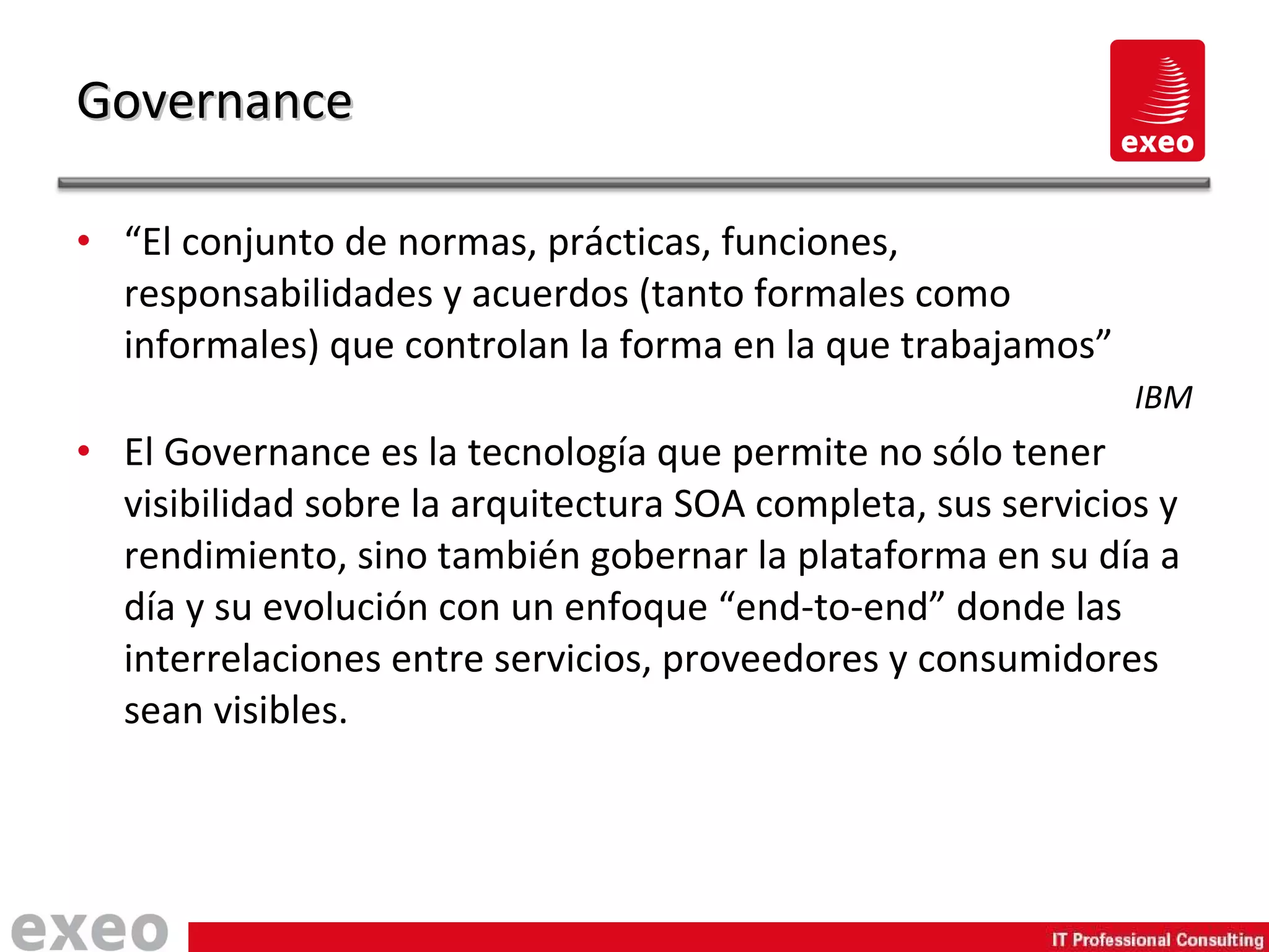 “ El conjunto de normas, prácticas, funciones, responsabilidades y acuerdos (tanto formales como informales) que controlan la forma en la que trabajamos” IBM El Governance es la tecnología que permite no sólo tener visibilidad sobre la arquitectura SOA completa, sus servicios y rendimiento, sino también gobernar la plataforma en su día a día y su evolución con un enfoque “end-to-end” donde las interrelaciones entre servicios, proveedores y consumidores sean visibles. Governance 
