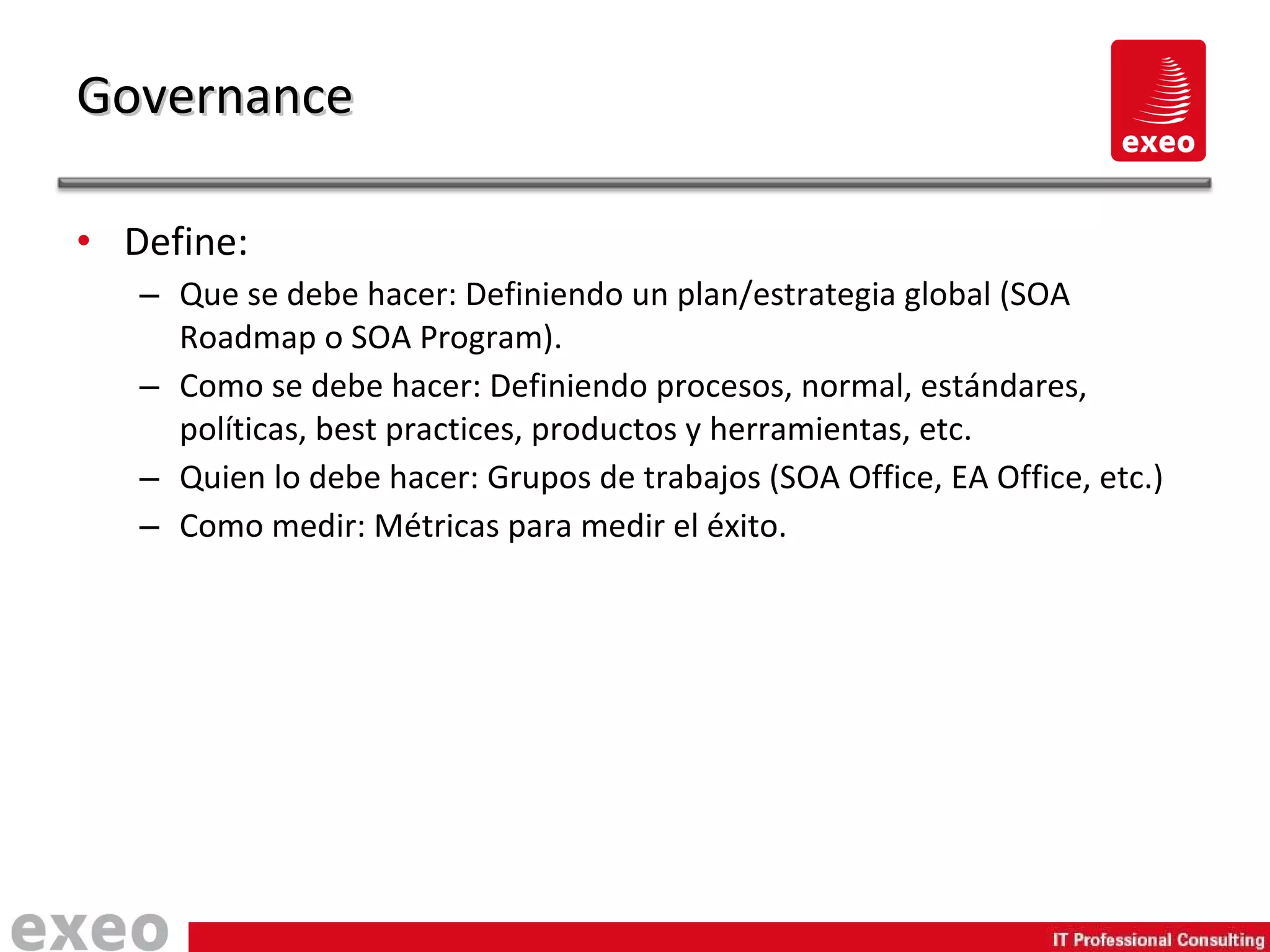 Define: Que se debe hacer: Definiendo un plan/estrategia global (SOA Roadmap o SOA Program). Como se debe hacer: Definiendo procesos, normal, estándares, políticas, best practices, productos y herramientas, etc. Quien lo debe hacer: Grupos de trabajos (SOA Office, EA Office, etc.) Como medir: Métricas para medir el éxito. Governance 