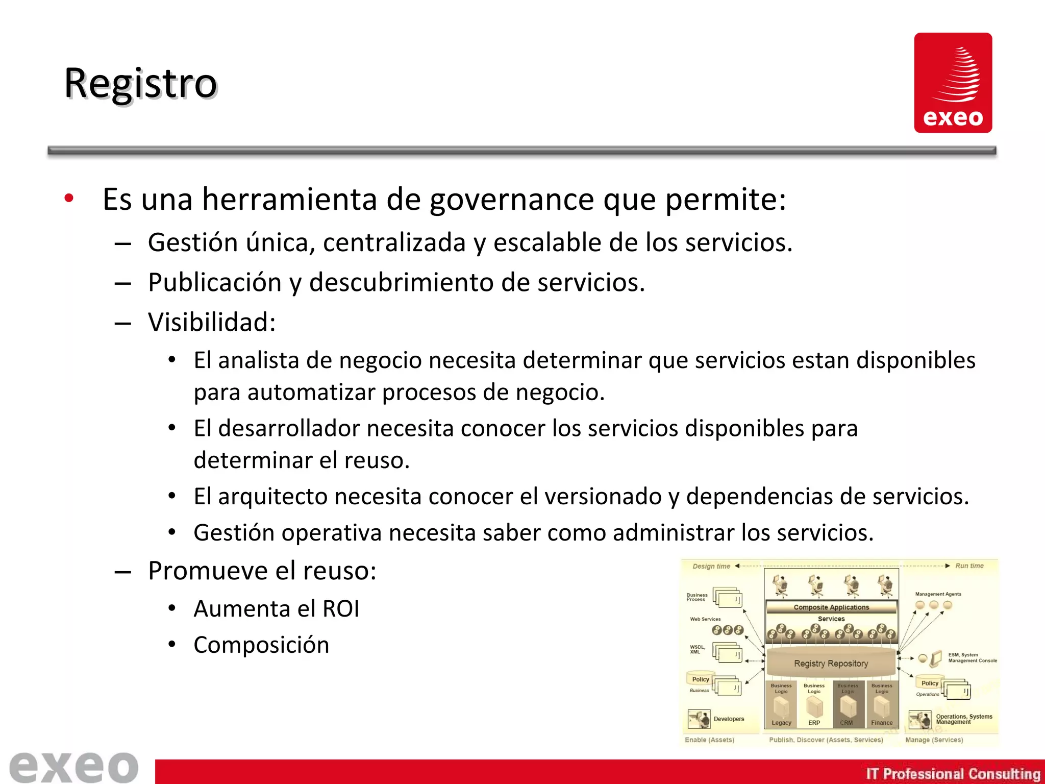 Es una herramienta de governance que permite: Gestión única, centralizada y escalable de los servicios. Publicación y descubrimiento de servicios. Visibilidad: El analista de negocio necesita determinar que servicios estan disponibles para automatizar procesos de negocio. El desarrollador necesita conocer los servicios disponibles para determinar el reuso. El arquitecto necesita conocer el versionado y dependencias de servicios. Gestión operativa necesita saber como administrar los servicios. Promueve el reuso: Aumenta el ROI Composición Registro 