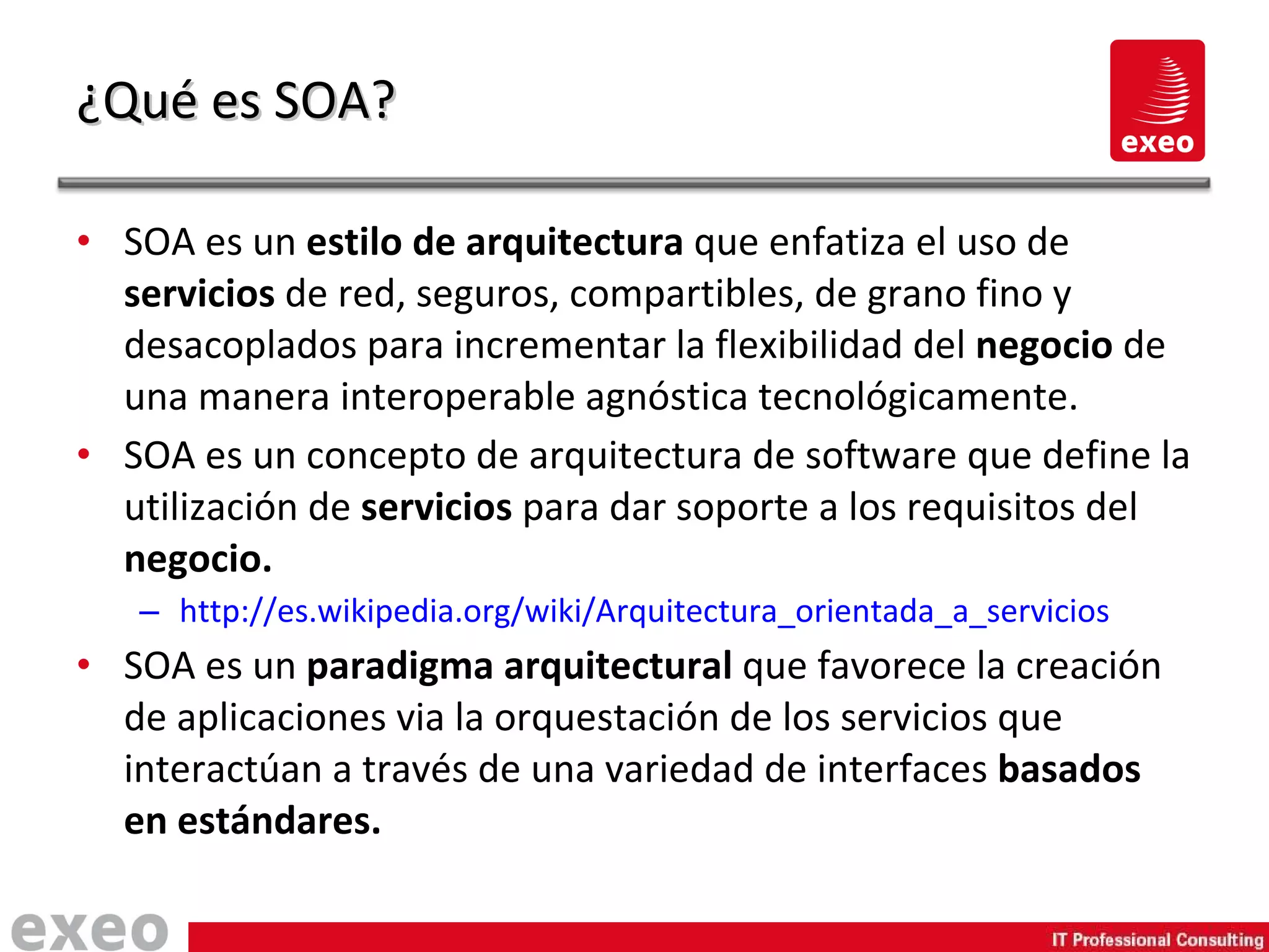 SOA es un  estilo de arquitectura  que enfatiza el uso de  servicios  de red, seguros, compartibles, de grano fino y desacoplados para incrementar la flexibilidad del  negocio  de una manera interoperable agnóstica tecnológicamente. SOA es un concepto de arquitectura de software que define la utilización de  servicios  para dar soporte a los requisitos del  negocio. http://es.wikipedia.org/wiki/Arquitectura_orientada_a_servicios SOA es un  paradigma arquitectural  que favorece la creación de aplicaciones via la orquestación de los servicios que interactúan a través de una variedad de interfaces  basados en estándares. ¿Qué es SOA? 