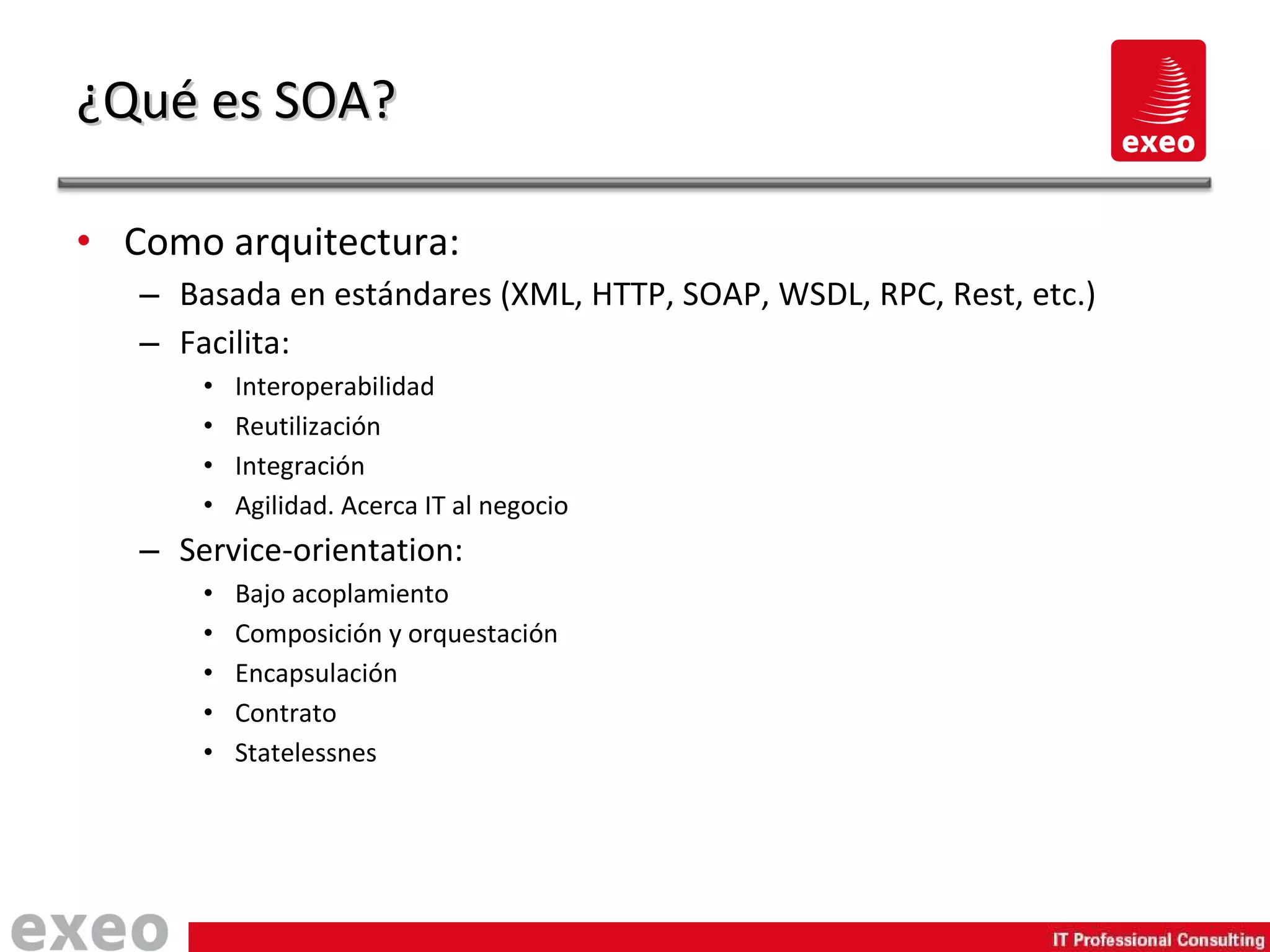 Como arquitectura: Basada en estándares (XML, HTTP, SOAP, WSDL, RPC, Rest, etc.) Facilita: Interoperabilidad Reutilización Integración Agilidad. Acerca IT al negocio Service-orientation: Bajo acoplamiento Composición y orquestación Encapsulación Contrato Statelessnes ¿Qué es SOA? 