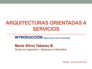 ARQUITECTURAS ORIENTADAS A
        SERVICIOS
  INTRODUCCIÓN (Material básico para el aprendizaje)

  Marta Silvia Tabares B.
  Doctor en Ingeniería – Sistemas e Informática



                                             Medellín – Colombia (Año 2012).
 