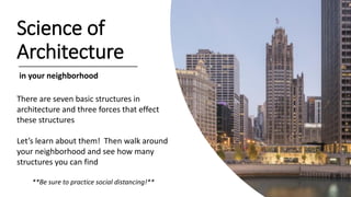 Science of
Architecture
in your neighborhood
There are seven basic structures in
architecture and three forces that effect
these structures
Let’s learn about them! Then walk around
your neighborhood and see how many
structures you can find
**Be sure to practice social distancing!**
 