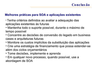 Tenha critérios definidos ao avaliar a adequação das aplicações existentes às futuras Mantenha todo o suporte possível, durante o máximo de tempo possível Concentre as decisões de conversão do legado em business cases e arquiteturas futuras Monitore os custos implícitos da substituição das aplicações Crie uma estratégia de financiamento que possa estender-se além dos ciclos orçamentários Tome decisões, implemente e aprenda Em qualquer novo processo, quando possível, use a abordagem de SOA Melhores práticas para SOA e aplicações existentes Conclusão 