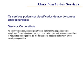 Os serviços podem ser classificados de acordo com os tipos de funções: Serviços Corporativos O objetivo dos serviços corporativos é aprimorar a capacidade de negócios. O modelo de um serviço corporativo concentra-se nas questões e requisitos de negócios, de modo que seja possível definir um único serviço corporativo Classificação dos Serviços 