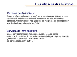 Serviços de Aplicativos Oferecem funcionalidades de negócios, mas são desenvolvidos sob as limitações e capacidades técnicas específicas de uma determinada aplicação. Concentram-se nas questões de integração de aplicações em vez de simples requisitos de negócios.  Serviços de Infra-estrutura Esses serviços fornecem funções de suporte técnico, como autenticação, autorização, conexão, gerador de logs e registros, acesso generalizado aos dados, acesso aos canais de comunicação, entre outros.  Classificação dos Serviços 