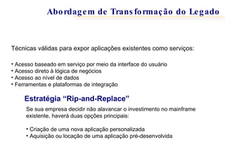 Estratégia “Rip-and-Replace” Se sua empresa decidir não alavancar o investimento no mainframe existente, haverá duas opções principais: Criação de uma nova aplicação personalizada Aquisição ou locação de uma aplicação pré-desenvolvida Técnicas válidas para expor aplicações existentes como serviços: Acesso baseado em serviço por meio da interface do usuário Acesso direto à lógica de negócios Acesso ao nível de dados Ferramentas e plataformas de integração Abordagem de Transformação do Legado 