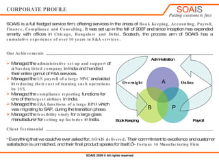 CORPORATE PROFILE SOATECH , the process arm of SOAIS is a full fledged service firm, offering services in the areas of  Book Keeping, Accounting, Payroll, Finance, Budgeting, Compliance and Consulting . It was set up in the fall of 2007 and since inception has expanded smartly with offices in  Chicago, Bangalore and Delhi . SOATECH has a  cumulative experience of over 50 years in F&A services backed by Chartered Accountants, Cost Accountants and MBAs with domain expertise .  ,[object Object],[object Object],[object Object],[object Object],[object Object],[object Object],[object Object],[object Object],[object Object],[object Object],[object Object],[object Object],[object Object],Client Speak “ Everything that we could've ever asked for,  SOAIS   delivered . Their commitment to excellence and customer satisfaction is unmatched, and their final product speaks for itself.”  – Large Manufacturing Firm Administration Payroll Book Keeping B Online A Overnight P 